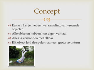 Een winkeltje met een verzameling van vreemde objectenAlle objecten hebben hun eigen verhaal Alles is verbonden met elkaar Elk object leid de speler naar een groter avontuurConcept
