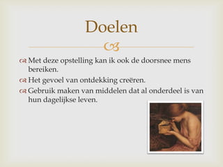 Met deze opstelling kan ik ook de doorsnee mens bereiken.Het gevoel van ontdekking creëren. Gebruik maken van middelen dat al onderdeel is van hun dagelijkse leven.Doelen