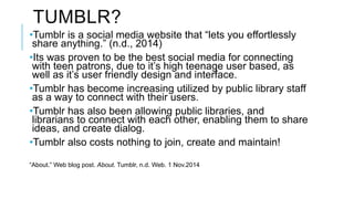 IMPLEMENTATION 
•The Tumblr will be created with the help of the few, involved teen patrons, 
and will be ran by the T&YS ...