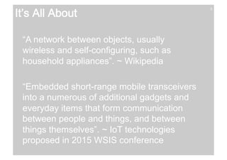 3 It’s All About 
“A network between objects, usually 
wireless and self-configuring, such as 
household appliances”. ~ Wikipedia 
“Embedded short-range mobile transceivers 
into a numerous of additional gadgets and 
everyday items that form communication 
between people and things, and between 
things themselves”. ~ IoT technologies 
proposed in 2015 WSIS conference 
 