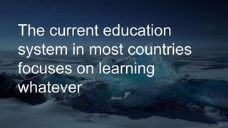 The current education
system in most countries
focuses on learning
whatever
 