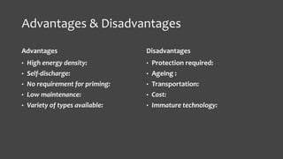 Advantages & Disadvantages 
Advantages 
• High energy density: 
• Self-discharge: 
• No requirement for priming: 
• Low maintenance: 
• Variety of types available: 
Disadvantages 
• Protection required: 
• Ageing : 
• Transportation: 
• Cost: 
• Immature technology: 
 