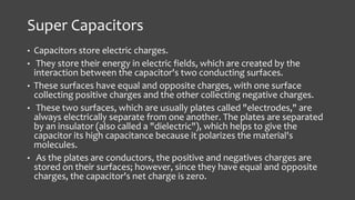Super Capacitors 
• Capacitors store electric charges. 
• They store their energy in electric fields, which are created by the 
interaction between the capacitor's two conducting surfaces. 
• These surfaces have equal and opposite charges, with one surface 
collecting positive charges and the other collecting negative charges. 
• These two surfaces, which are usually plates called "electrodes," are 
always electrically separate from one another. The plates are separated 
by an insulator (also called a "dielectric"), which helps to give the 
capacitor its high capacitance because it polarizes the material's 
molecules. 
• As the plates are conductors, the positive and negatives charges are 
stored on their surfaces; however, since they have equal and opposite 
charges, the capacitor's net charge is zero. 
 