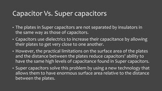 Capacitor Vs. Super capacitors 
• The plates in Super capacitors are not separated by insulators in 
the same way as those of capacitors. 
• Capacitors use dielectrics to increase their capacitance by allowing 
their plates to get very close to one another. 
• However, the practical limitations on the surface area of the plates 
and the distance between the plates reduce capacitors' ability to 
have the same high levels of capacitance found in Super capacitors. 
• Super capacitors solve this problem by using a new technology that 
allows them to have enormous surface area relative to the distance 
between the plates. 
 
