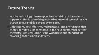 Future Trends 
• Mobile technology hinges upon the availability of batteries to 
support it. This is something most of us know all too well, as we 
charge up our mobile devices every night. 
• Lightweight, cost-effective, rechargeable, and providing higher 
energy density by far compared to the next commercial battery 
chemistry, Lithium (Li)-ion is the workhorse and standard for 
powering today’s mobile devices. 
 