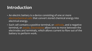 Introduction 
• An electric battery is a device consisting of one or more 
electrochemical cells that convert stored chemical energy into 
electrical energy. 
• Each cell contains a positive terminal, or cathode, and a negative 
terminal, or anode. Electrolytes allow ions to move between the 
electrodes and terminals, which allows current to flow out of the 
battery to perform work. 
 