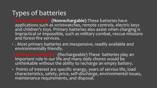 Types of batteries 
• Primary Batteries- (Nonrechargable)-These batteries have 
applications such as wristwatches, remote controls, electric keys 
and children’s toys. Primary batteries also assist when charging is 
impractical or impossible, such as military combat, rescue missions 
and forest-fire services. 
• . Most primary batteries are inexpensive, readily available and 
environmentally friendly. 
• Secondary Batteries- (Rechargeable)-These batteries play an 
important role in our life and many daily chores would be 
unthinkable without the ability to recharge an empty battery. 
• Points of interest are specific energy, years of service life, load 
characteristics, safety, price, self-discharge, environmental issues, 
maintenance requirements, and disposal. 
 