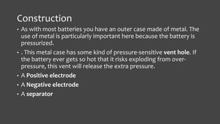 Construction 
• As with most batteries you have an outer case made of metal. The 
use of metal is particularly important here because the battery is 
pressurized. 
• . This metal case has some kind of pressure-sensitive vent hole. If 
the battery ever gets so hot that it risks exploding from over-pressure, 
this vent will release the extra pressure. 
• A Positive electrode 
• A Negative electrode 
• A separator 
 