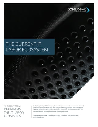 THE CURRENT IT
LABOR ECOSYSTEM
DEFININING
THE IT LABOR
ECOSYSTEM
In the long history of labor forces, there perhaps has never been a more in-demand
and competitive candidate pool than today’s technology workers. The current state
of the IT labor ecosystem can be challenging to navigate, but within its depths lies
valuable lessons to those responsible for hiring decisions.
To view the white paper Defining the IT Labor Ecosystem in its entirety, visit
www.xtglobal.com
TECHNOLOGY MEETS VISION
AN EXCERPT FROM:
 