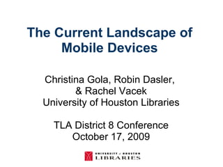 The Current Landscape of  Mobile Devices  Christina Gola, Robin Dasler,  & Rachel Vacek University of Houston Libraries TLA District 8 Conference October 17, 2009 