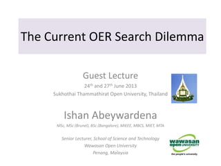 The Current OER Search Dilemma
Guest Lecture
24th and 27th June 2013
Sukhothai Thammathirat Open University, Thailand
Ishan Abeywardena
MSc, MSc (Brunel), BSc (Bangalore), MIEEE, MBCS, MIET, MTA
Senior Lecturer, School of Science and Technology
Wawasan Open University
Penang, Malaysia
 