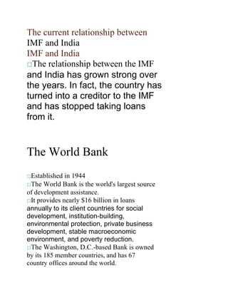 The current relationship between <br />IMF and India <br />IMF and India <br />The relationship between the IMF <br />and India has grown strong overthe years. In fact, the country hasturned into a creditor to the IMFand has stopped taking loansfrom it.<br />The World Bank <br />Established in 1944 <br />The World Bank is the world's largest source <br />of development assistance. <br />It provides nearly $16 billion in loans <br />annually to its client countries for socialdevelopment, institution-building,environmental protection, private businessdevelopment, stable macroeconomicenvironment, and poverty reduction.<br />The Washington, D.C.-based Bank is owned <br />by its 185 member countries, and has 67 <br />country offices around the world. <br />Headed by Robert.B.Zoellick who is <br />the president. <br />World Bank comprises two institutions: <br />-International Bank For Reconstruction <br />and Development (IBRD) <br />-International Development <br />Association (IDA) <br />Issued its first loan of US$250 million <br />to France for post-war reconstruction. <br />The bank obtains its funding through <br />the IBRD’s sale of AAA-rated bonds in <br />world financial markets<br />Issues two types of loans: <br />Investment loans- support for <br />economic and social development <br />projects <br />Development policy loans- support <br />policy and institutional reforms <br />Grants- given by IDA. <br />Other services include analytical, <br />advisory and educational services. <br /> Current focus is onMillennium <br />Development Goals(MDGs). <br />World Bank cont. <br />World Bank cont. <br />Poverty Reduction strategies <br />include collaboration with poorpeople’s organizations such as SlumDwellers International and obtainingaid through IDA.<br />World Bank is temporarily managing <br />Clean Technology Fundwhich <br />focuses on developing renewable <br />energy sources. <br />World Bank Institute looks after <br />training of staff and civil servants from <br />member countries. <br />Global Development Learning Network <br />(GDLN) is a network of 120 learning <br />centers across 80 countries facilitating <br />Criticism of IMF and World <br />Bank <br />Bank <br />Conditionalitiesincluding <br />Structural Adjustment Programs. <br />The IMF advocates Keynesian <br />approach of demand-side economics,currency devaluation which isinflationary.<br />Their austerity programmes are self <br />contradictory. <br />International Monetary Fund Gold <br />Reserve is allegedly undervalued.<br />Contd <br />Contd <br />The Argentinean economic crisis of 2001 <br />due to privatization of vital nationalresources and maldesigned fiscalfederalism.<br />Easier currency movement by Kenyan <br />central bank proposed by SAPs of IMF ledto the Goldenberg scandal worth billionsof Kenyan shillings.<br />Since 1980 over 100 countries have <br />experienced a banking collapse which <br />has reduced GDP by 4% or more. <br />In 21 countries of eastern Europe which <br />