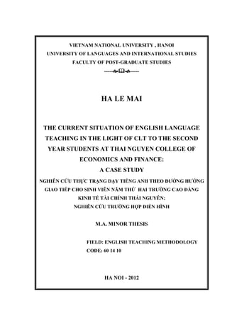 VIETNAM NATIONAL UNIVERSITY , HANOI
UNIVERSITY OF LANGUAGES AND INTERNATIONAL STUDIES
FACULTY OF POST-GRADUATE STUDIES
----------
HA LE MAI
THE CURRENT SITUATION OF ENGLISH LANGUAGE
TEACHING IN THE LIGHT OF CLT TO THE SECOND
YEAR STUDENTS AT THAI NGUYEN COLLEGE OF
ECONOMICS AND FINANCE:
A CASE STUDY
NGHIÊN CỨU THỰC TRẠNG DẠY TIẾNG ANH THEO ĐƯỜNG HƯỚNG
GIAO TIẾP CHO SINH VIÊN NĂM THỨ HAI TRƯỜNG CAO ĐẲNG
KINH TẾ TÀI CHÍNH THÁI NGUYÊN:
NGHIÊN CỨU TRƯỜNG HỢP ĐIỂN HÌNH
M.A. MINOR THESIS
FIELD: ENGLISH TEACHING METHODOLOGY
CODE: 60 14 10
HA NOI - 2012
 