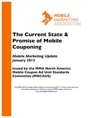 The Current State &
Promise of Mobile
Couponing
Mobile Marketing Update
January 2013

Issued by the MMA North America
Mobile Coupon Ad Unit Standards
Committee (MOCAUS)


 The MMA will be trialing mobile coupon ad units during 2013. To learn more about the
        committee, participate in trials or to join the MMA, please email us at
                            committees@mmaglobal.com
 
