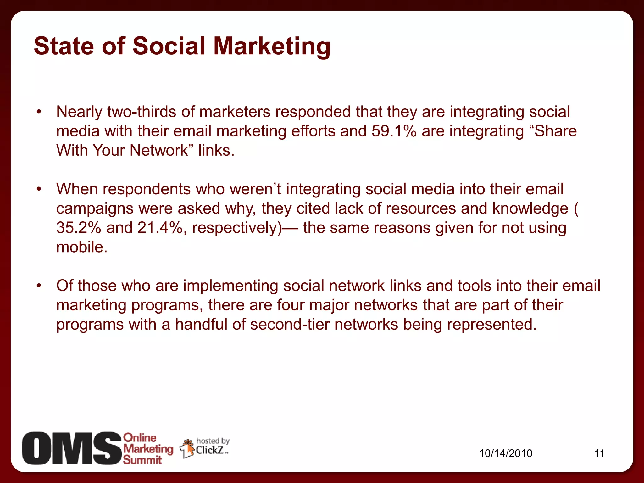 State of Social Marketing

• Nearly two-thirds of marketers responded that they are integrating social
  media with their email marketing efforts and 59.1% are integrating ―Share
  With Your Network‖ links.

• When respondents who weren’t integrating social media into their email
  campaigns were asked why, they cited lack of resources and knowledge (
  35.2% and 21.4%, respectively)— the same reasons given for not using
  mobile.

• Of those who are implementing social network links and tools into their email
  marketing programs, there are four major networks that are part of their
  programs with a handful of second-tier networks being represented.




                                                             10/14/2010       11
 