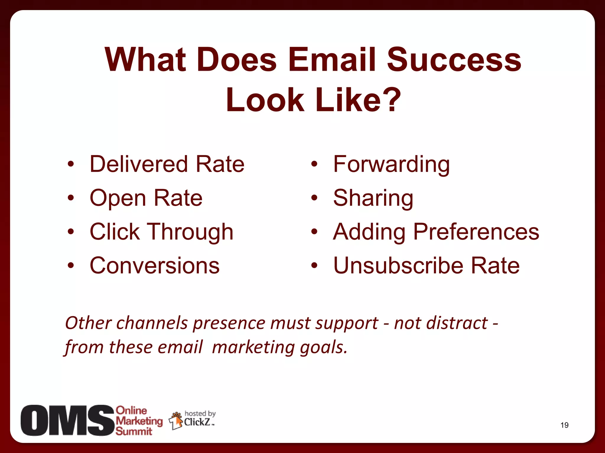 What Does Email Success
           Look Like?
•   Delivered Rate           •   Forwarding
•   Open Rate                •   Sharing
•   Click Through            •   Adding Preferences
•   Conversions              •   Unsubscribe Rate

Other channels presence must support - not distract -
from these email marketing goals.


                                                        19
 