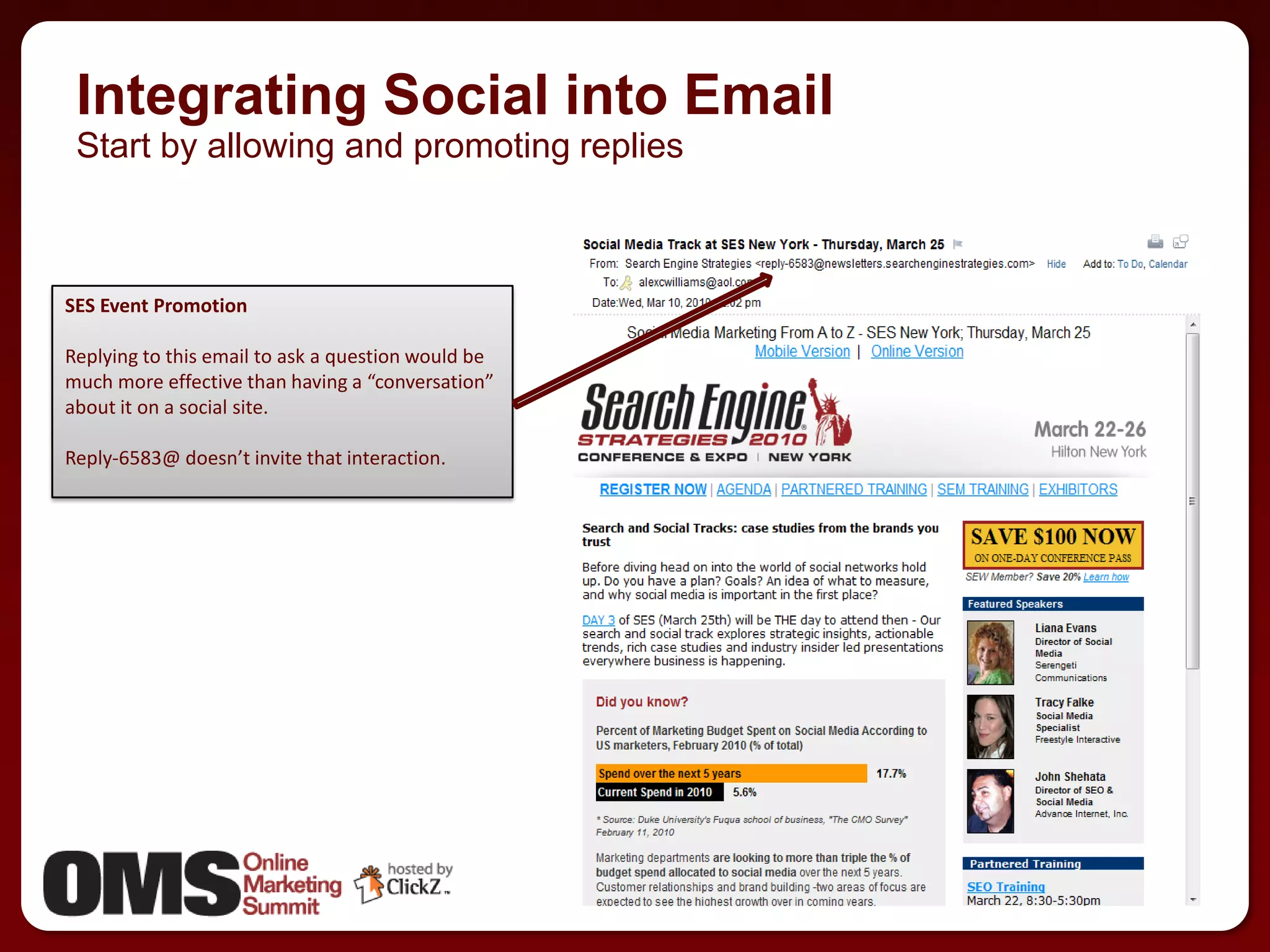 Integrating Social into Email
 Start by allowing and promoting replies



SES Event Promotion

Replying to this email to ask a question would be
much more effective than having a “conversation”
about it on a social site.

Reply-6583@ doesn’t invite that interaction.




                                                    26
                                                         26
 