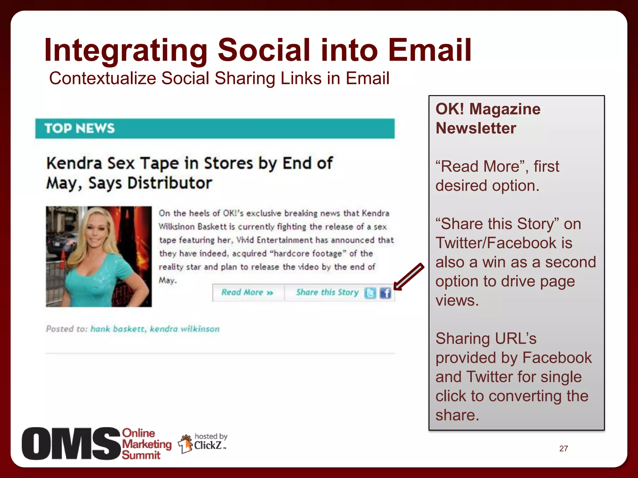 Integrating Social into Email
Contextualize Social Sharing Links in Email
                                              OK! Magazine
                                              Newsletter

                                              ―Read More‖, first
                                              desired option.

                                              ―Share this Story‖ on
                                              Twitter/Facebook is
                                              also a win as a second
                                              option to drive page
                                              views.

                                              Sharing URL’s
                                              provided by Facebook
                                              and Twitter for single
                                              click to converting the
                                              share.
                                                                27
 