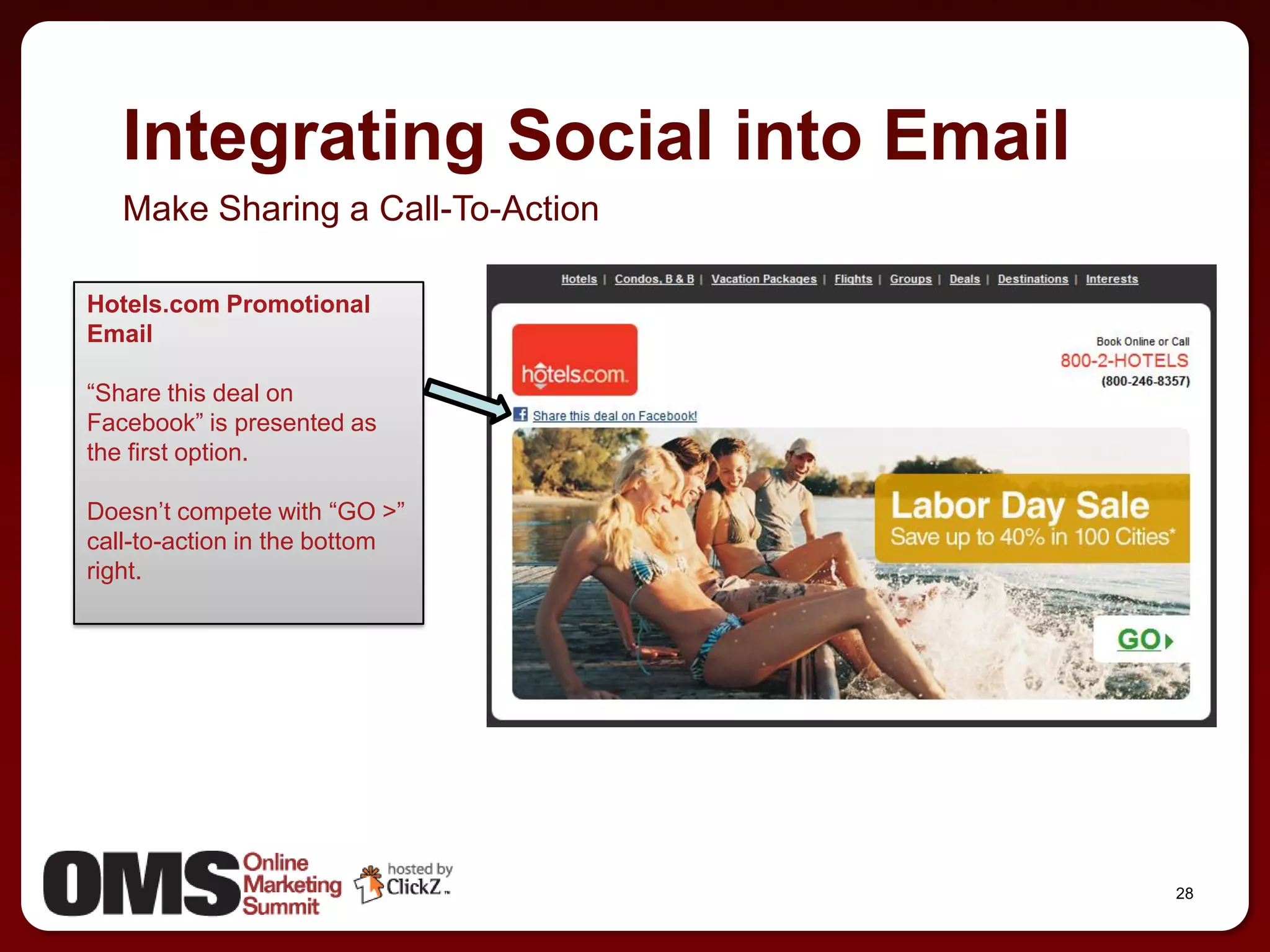 Integrating Social into Email
   Make Sharing a Call-To-Action

Hotels.com Promotional
Email

―Share this deal on
Facebook‖ is presented as
the first option.

Doesn’t compete with ―GO >‖
call-to-action in the bottom
right.




                                   28
 