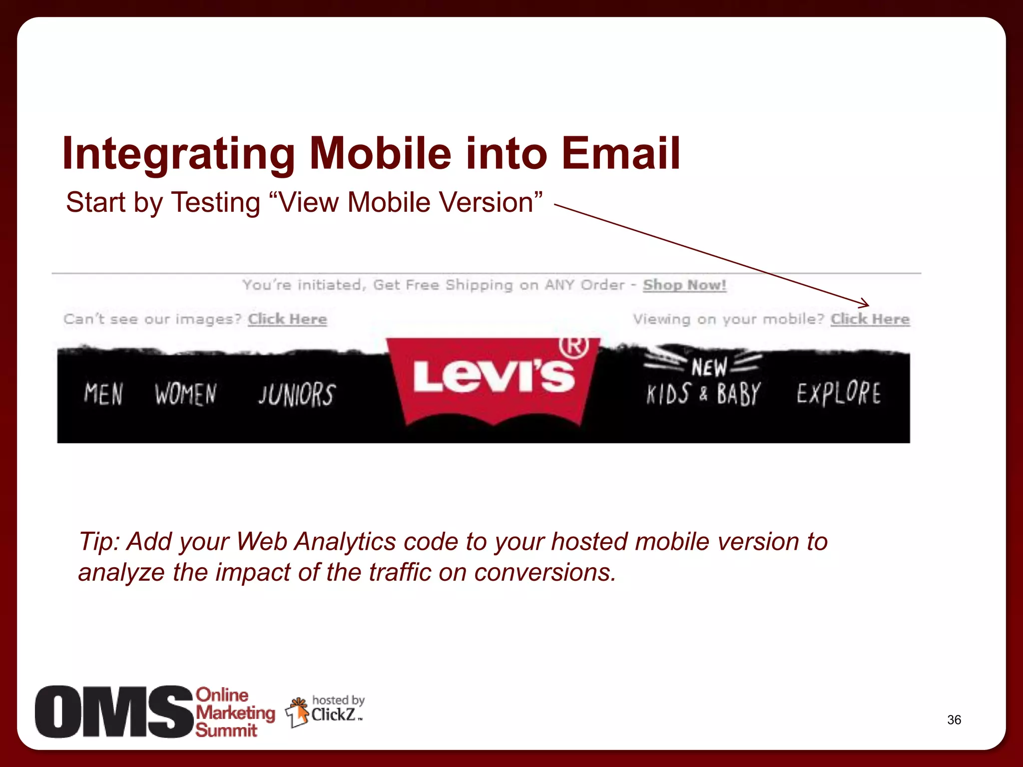 Integrating Mobile into Email
Start by Testing ―View Mobile Version‖




Tip: Add your Web Analytics code to your hosted mobile version to
analyze the impact of the traffic on conversions.




                                                                    36
 