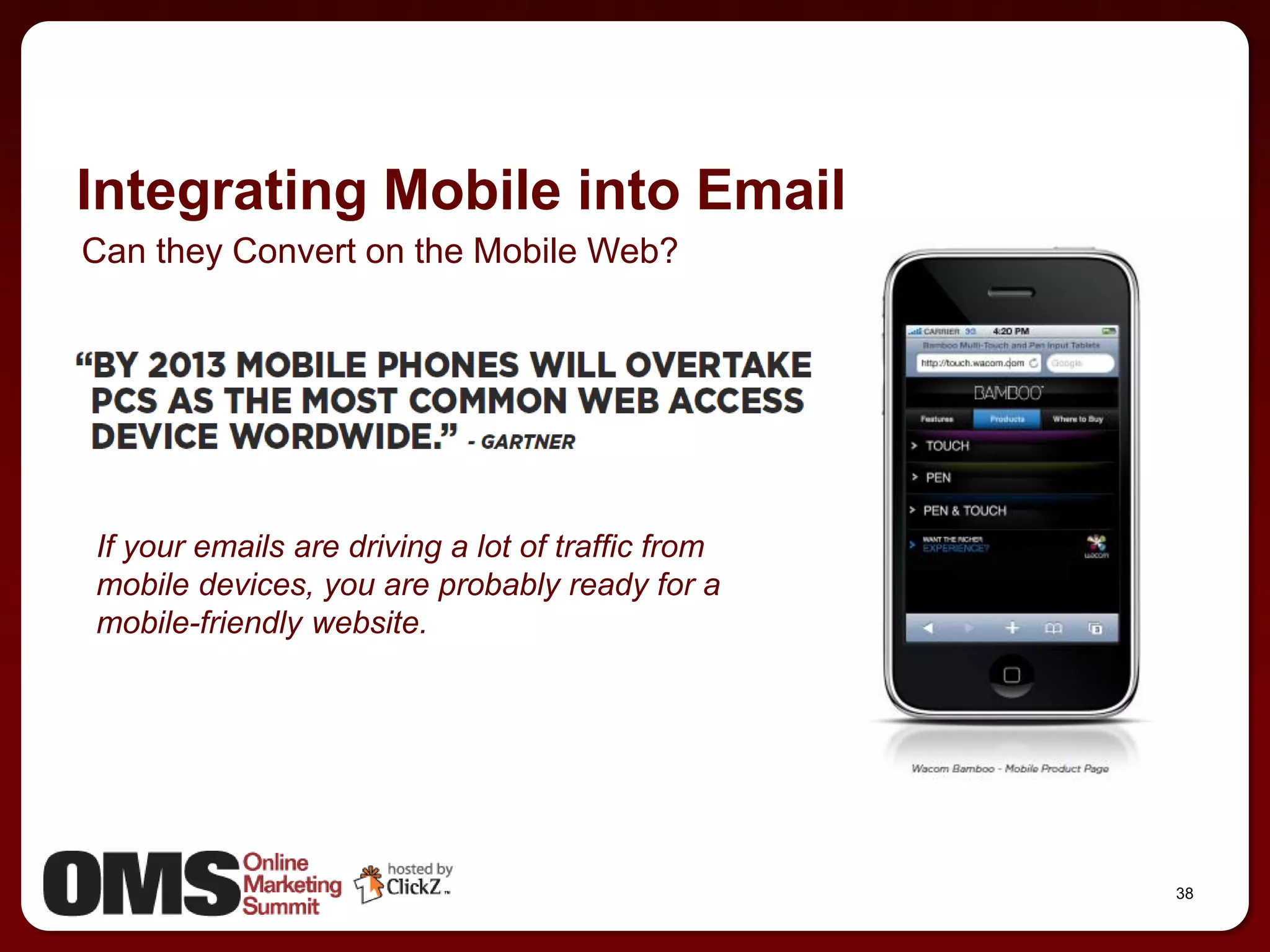 Integrating Mobile into Email
Can they Convert on the Mobile Web?




If your emails are driving a lot of traffic from
mobile devices, you are probably ready for a
mobile-friendly website.




                                                   38
 