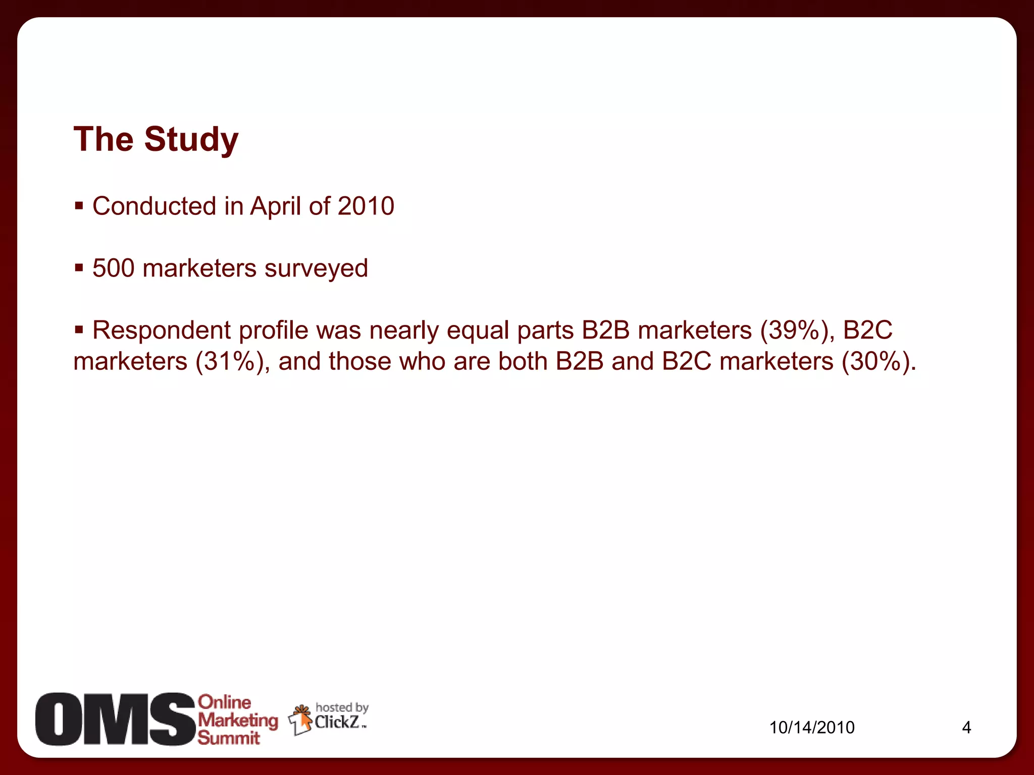 The Study
 Conducted in April of 2010

 500 marketers surveyed

 Respondent profile was nearly equal parts B2B marketers (39%), B2C
marketers (31%), and those who are both B2B and B2C marketers (30%).




                                                        10/14/2010     4
 