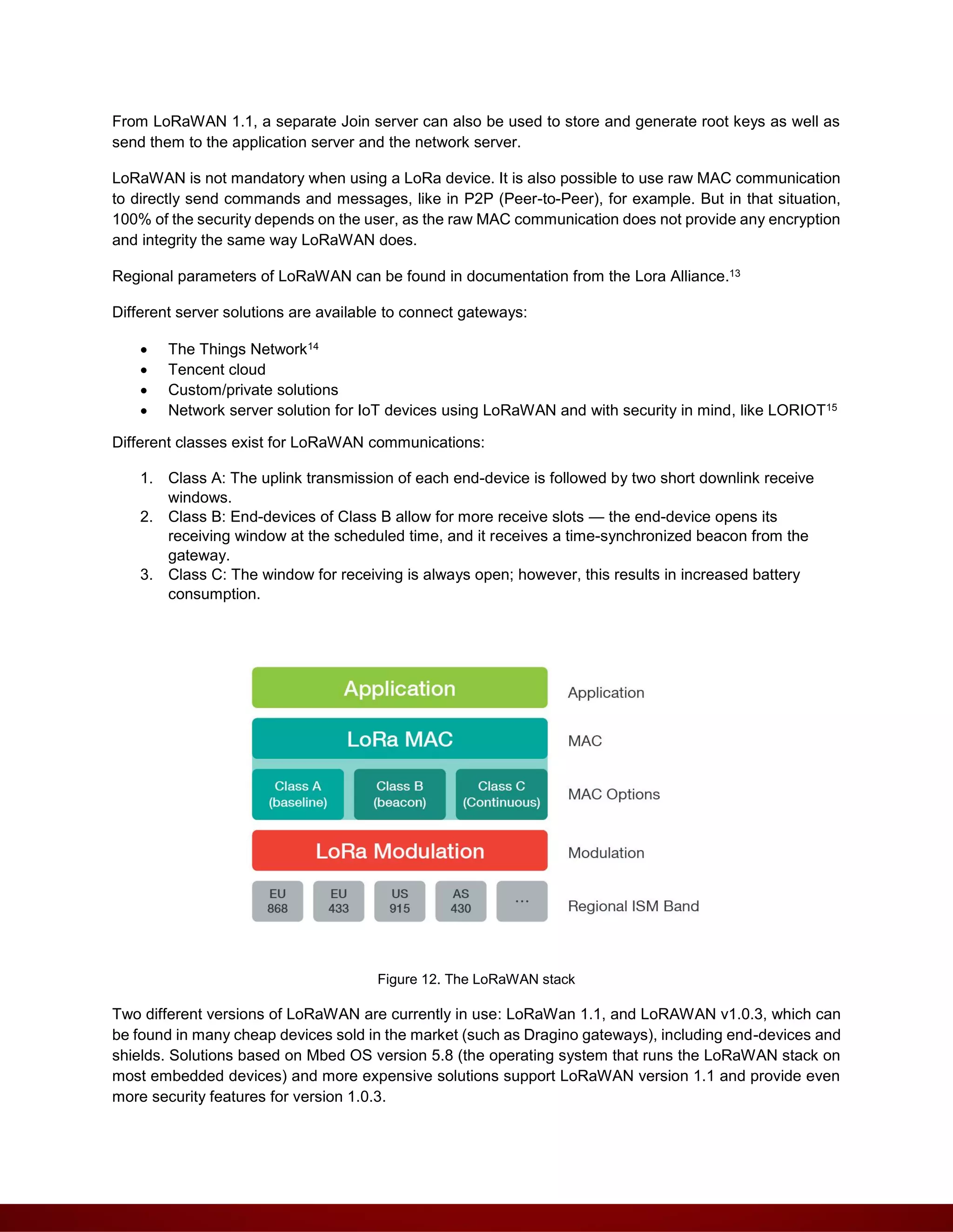 From LoRaWAN 1.1, a separate Join server can also be used to store and generate root keys as well as
send them to the application server and the network server.
LoRaWAN is not mandatory when using a LoRa device. It is also possible to use raw MAC communication
to directly send commands and messages, like in P2P (Peer-to-Peer), for example. But in that situation,
100% of the security depends on the user, as the raw MAC communication does not provide any encryption
and integrity the same way LoRaWAN does.
Regional parameters of LoRaWAN can be found in documentation from the Lora Alliance.13
Different server solutions are available to connect gateways:
 The Things Network14
 Tencent cloud
 Custom/private solutions
 Network server solution for IoT devices using LoRaWAN and with security in mind, like LORIOT15
Different classes exist for LoRaWAN communications:
1. Class A: The uplink transmission of each end-device is followed by two short downlink receive
windows.
2. Class B: End-devices of Class B allow for more receive slots — the end-device opens its
receiving window at the scheduled time, and it receives a time-synchronized beacon from the
gateway.
3. Class C: The window for receiving is always open; however, this results in increased battery
consumption.
Figure 12. The LoRaWAN stack
Two different versions of LoRaWAN are currently in use: LoRaWan 1.1, and LoRAWAN v1.0.3, which can
be found in many cheap devices sold in the market (such as Dragino gateways), including end-devices and
shields. Solutions based on Mbed OS version 5.8 (the operating system that runs the LoRaWAN stack on
most embedded devices) and more expensive solutions support LoRaWAN version 1.1 and provide even
more security features for version 1.0.3.
 