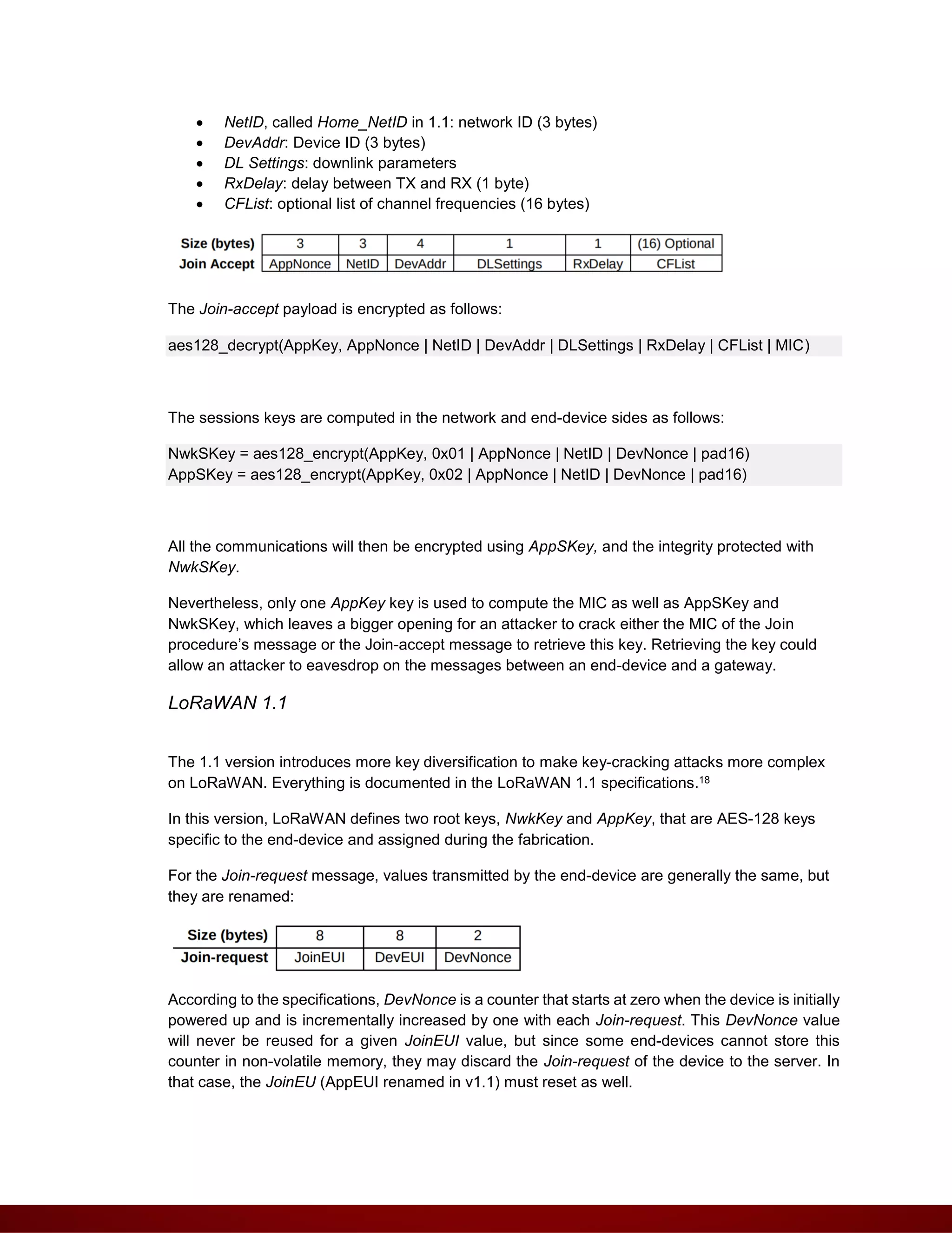  NetID, called Home_NetID in 1.1: network ID (3 bytes)
 DevAddr: Device ID (3 bytes)
 DL Settings: downlink parameters
 RxDelay: delay between TX and RX (1 byte)
 CFList: optional list of channel frequencies (16 bytes)
The Join-accept payload is encrypted as follows:
aes128_decrypt(AppKey, AppNonce | NetID | DevAddr | DLSettings | RxDelay | CFList | MIC)
The sessions keys are computed in the network and end-device sides as follows:
NwkSKey = aes128_encrypt(AppKey, 0x01 | AppNonce | NetID | DevNonce | pad16)
AppSKey = aes128_encrypt(AppKey, 0x02 | AppNonce | NetID | DevNonce | pad16)
All the communications will then be encrypted using AppSKey, and the integrity protected with
NwkSKey.
Nevertheless, only one AppKey key is used to compute the MIC as well as AppSKey and
NwkSKey, which leaves a bigger opening for an attacker to crack either the MIC of the Join
procedure’s message or the Join-accept message to retrieve this key. Retrieving the key could
allow an attacker to eavesdrop on the messages between an end-device and a gateway.
LoRaWAN 1.1
The 1.1 version introduces more key diversification to make key-cracking attacks more complex
on LoRaWAN. Everything is documented in the LoRaWAN 1.1 specifications.18
In this version, LoRaWAN defines two root keys, NwkKey and AppKey, that are AES-128 keys
specific to the end-device and assigned during the fabrication.
For the Join-request message, values transmitted by the end-device are generally the same, but
they are renamed:
According to the specifications, DevNonce is a counter that starts at zero when the device is initially
powered up and is incrementally increased by one with each Join-request. This DevNonce value
will never be reused for a given JoinEUI value, but since some end-devices cannot store this
counter in non-volatile memory, they may discard the Join-request of the device to the server. In
that case, the JoinEU (AppEUI renamed in v1.1) must reset as well.
 
