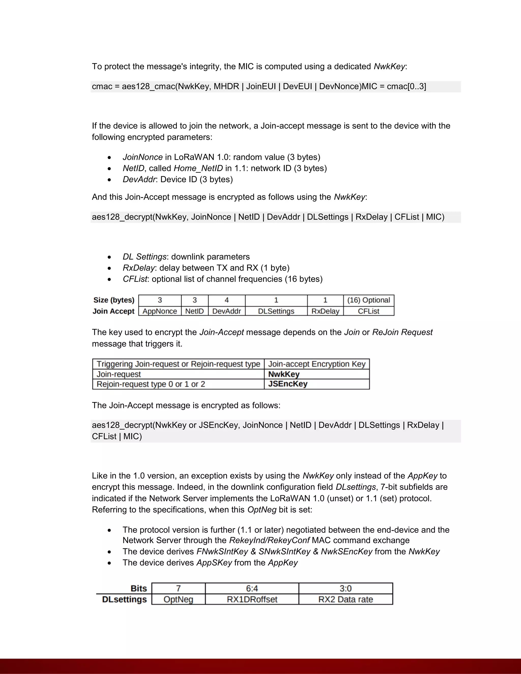 To protect the message's integrity, the MIC is computed using a dedicated NwkKey:
cmac = aes128_cmac(NwkKey, MHDR | JoinEUI | DevEUI | DevNonce)MIC = cmac[0..3]
If the device is allowed to join the network, a Join-accept message is sent to the device with the
following encrypted parameters:
 JoinNonce in LoRaWAN 1.0: random value (3 bytes)
 NetID, called Home_NetID in 1.1: network ID (3 bytes)
 DevAddr: Device ID (3 bytes)
And this Join-Accept message is encrypted as follows using the NwkKey:
aes128_decrypt(NwkKey, JoinNonce | NetID | DevAddr | DLSettings | RxDelay | CFList | MIC)
 DL Settings: downlink parameters
 RxDelay: delay between TX and RX (1 byte)
 CFList: optional list of channel frequencies (16 bytes)
The key used to encrypt the Join-Accept message depends on the Join or ReJoin Request
message that triggers it.
The Join-Accept message is encrypted as follows:
aes128_decrypt(NwkKey or JSEncKey, JoinNonce | NetID | DevAddr | DLSettings | RxDelay |
CFList | MIC)
Like in the 1.0 version, an exception exists by using the NwkKey only instead of the AppKey to
encrypt this message. Indeed, in the downlink configuration field DLsettings, 7-bit subfields are
indicated if the Network Server implements the LoRaWAN 1.0 (unset) or 1.1 (set) protocol.
Referring to the specifications, when this OptNeg bit is set:
 The protocol version is further (1.1 or later) negotiated between the end-device and the
Network Server through the RekeyInd/RekeyConf MAC command exchange
 The device derives FNwkSIntKey & SNwkSIntKey & NwkSEncKey from the NwkKey
 The device derives AppSKey from the AppKey
 
