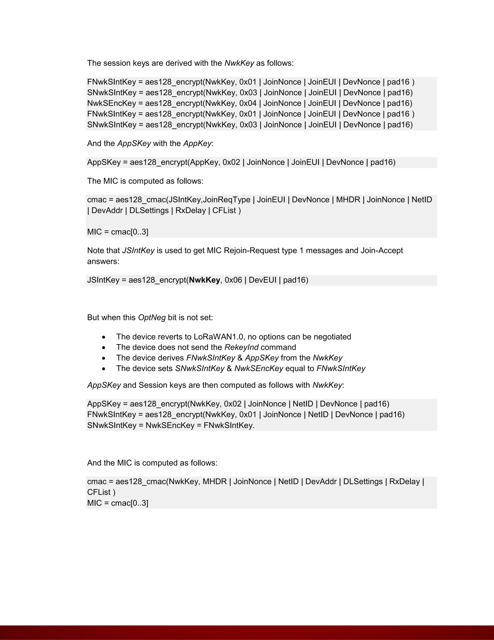 The session keys are derived with the NwkKey as follows:
FNwkSIntKey = aes128_encrypt(NwkKey, 0x01 | JoinNonce | JoinEUI | DevNonce | pad16 )
SNwkSIntKey = aes128_encrypt(NwkKey, 0x03 | JoinNonce | JoinEUI | DevNonce | pad16)
NwkSEncKey = aes128_encrypt(NwkKey, 0x04 | JoinNonce | JoinEUI | DevNonce | pad16)
FNwkSIntKey = aes128_encrypt(NwkKey, 0x01 | JoinNonce | JoinEUI | DevNonce | pad16 )
SNwkSIntKey = aes128_encrypt(NwkKey, 0x03 | JoinNonce | JoinEUI | DevNonce | pad16)
And the AppSKey with the AppKey:
AppSKey = aes128_encrypt(AppKey, 0x02 | JoinNonce | JoinEUI | DevNonce | pad16)
The MIC is computed as follows:
cmac = aes128_cmac(JSIntKey,JoinReqType | JoinEUI | DevNonce | MHDR | JoinNonce | NetID
| DevAddr | DLSettings | RxDelay | CFList )
MIC = cmac[0..3]
Note that JSIntKey is used to get MIC Rejoin-Request type 1 messages and Join-Accept
answers:
JSIntKey = aes128_encrypt(NwkKey, 0x06 | DevEUI | pad16)
But when this OptNeg bit is not set:
 The device reverts to LoRaWAN1.0, no options can be negotiated
 The device does not send the RekeyInd command
 The device derives FNwkSIntKey & AppSKey from the NwkKey
 The device sets SNwkSIntKey & NwkSEncKey equal to FNwkSIntKey
AppSKey and Session keys are then computed as follows with NwkKey:
AppSKey = aes128_encrypt(NwkKey, 0x02 | JoinNonce | NetID | DevNonce | pad16)
FNwkSIntKey = aes128_encrypt(NwkKey, 0x01 | JoinNonce | NetID | DevNonce | pad16)
SNwkSIntKey = NwkSEncKey = FNwkSIntKey.
And the MIC is computed as follows:
cmac = aes128_cmac(NwkKey, MHDR | JoinNonce | NetID | DevAddr | DLSettings | RxDelay |
CFList )
MIC = cmac[0..3]
 