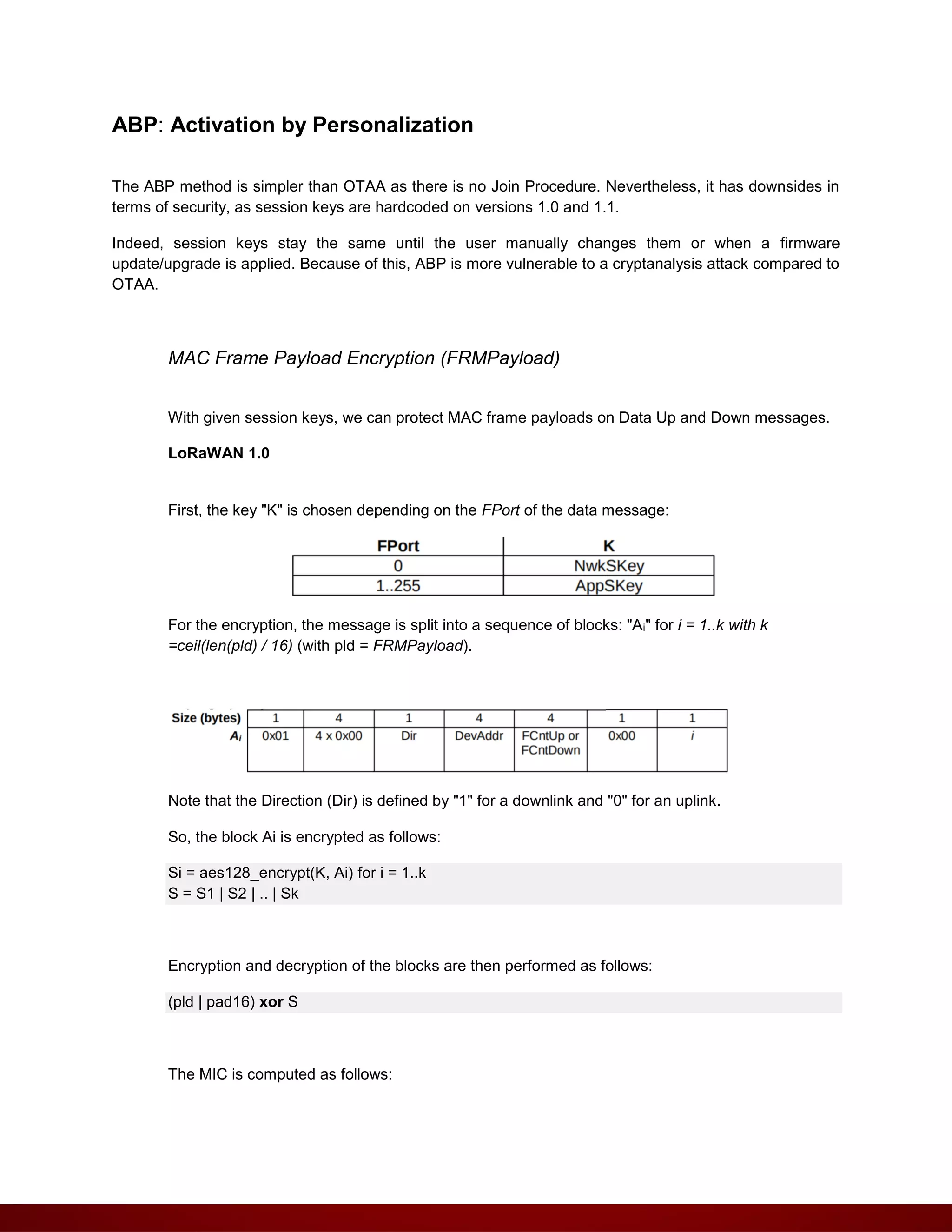 ABP: Activation by Personalization
The ABP method is simpler than OTAA as there is no Join Procedure. Nevertheless, it has downsides in
terms of security, as session keys are hardcoded on versions 1.0 and 1.1.
Indeed, session keys stay the same until the user manually changes them or when a firmware
update/upgrade is applied. Because of this, ABP is more vulnerable to a cryptanalysis attack compared to
OTAA.
MAC Frame Payload Encryption (FRMPayload)
With given session keys, we can protect MAC frame payloads on Data Up and Down messages.
LoRaWAN 1.0
First, the key "K" is chosen depending on the FPort of the data message:
For the encryption, the message is split into a sequence of blocks: "Ai" for i = 1..k with k
=ceil(len(pld) / 16) (with pld = FRMPayload).
Note that the Direction (Dir) is defined by "1" for a downlink and "0" for an uplink.
So, the block Ai is encrypted as follows:
Si = aes128_encrypt(K, Ai) for i = 1..k
S = S1 | S2 | .. | Sk
Encryption and decryption of the blocks are then performed as follows:
(pld | pad16) xor S
The MIC is computed as follows:
 