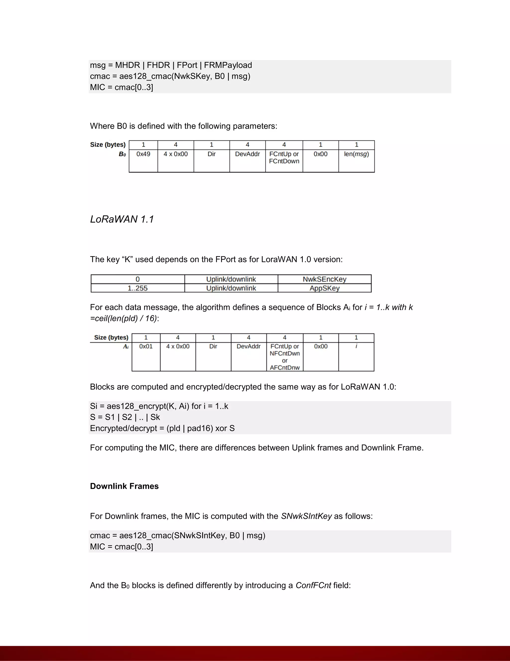 msg = MHDR | FHDR | FPort | FRMPayload
cmac = aes128_cmac(NwkSKey, B0 | msg)
MIC = cmac[0..3]
Where B0 is defined with the following parameters:
LoRaWAN 1.1
The key “K” used depends on the FPort as for LoraWAN 1.0 version:
For each data message, the algorithm defines a sequence of Blocks Ai for i = 1..k with k
=ceil(len(pld) / 16):
Blocks are computed and encrypted/decrypted the same way as for LoRaWAN 1.0:
Si = aes128_encrypt(K, Ai) for i = 1..k
S = S1 | S2 | .. | Sk
Encrypted/decrypt = (pld | pad16) xor S
For computing the MIC, there are differences between Uplink frames and Downlink Frame.
Downlink Frames
For Downlink frames, the MIC is computed with the SNwkSIntKey as follows:
cmac = aes128_cmac(SNwkSIntKey, B0 | msg)
MIC = cmac[0..3]
And the B0 blocks is defined differently by introducing a ConfFCnt field:
 