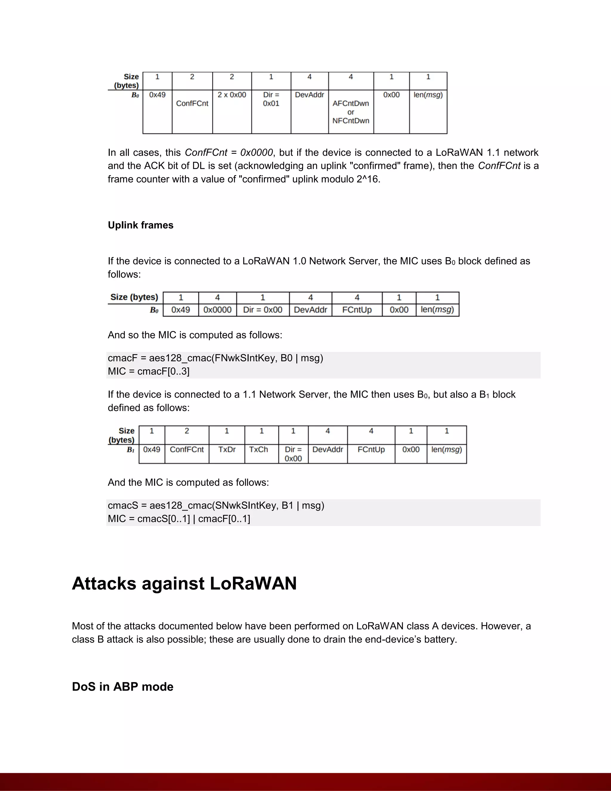In all cases, this ConfFCnt = 0x0000, but if the device is connected to a LoRaWAN 1.1 network
and the ACK bit of DL is set (acknowledging an uplink "confirmed" frame), then the ConfFCnt is a
frame counter with a value of "confirmed" uplink modulo 2^16.
Uplink frames
If the device is connected to a LoRaWAN 1.0 Network Server, the MIC uses B0 block defined as
follows:
And so the MIC is computed as follows:
cmacF = aes128_cmac(FNwkSIntKey, B0 | msg)
MIC = cmacF[0..3]
If the device is connected to a 1.1 Network Server, the MIC then uses B0, but also a B1 block
defined as follows:
And the MIC is computed as follows:
cmacS = aes128_cmac(SNwkSIntKey, B1 | msg)
MIC = cmacS[0..1] | cmacF[0..1]
Attacks against LoRaWAN
Most of the attacks documented below have been performed on LoRaWAN class A devices. However, a
class B attack is also possible; these are usually done to drain the end-device’s battery.
DoS in ABP mode
 