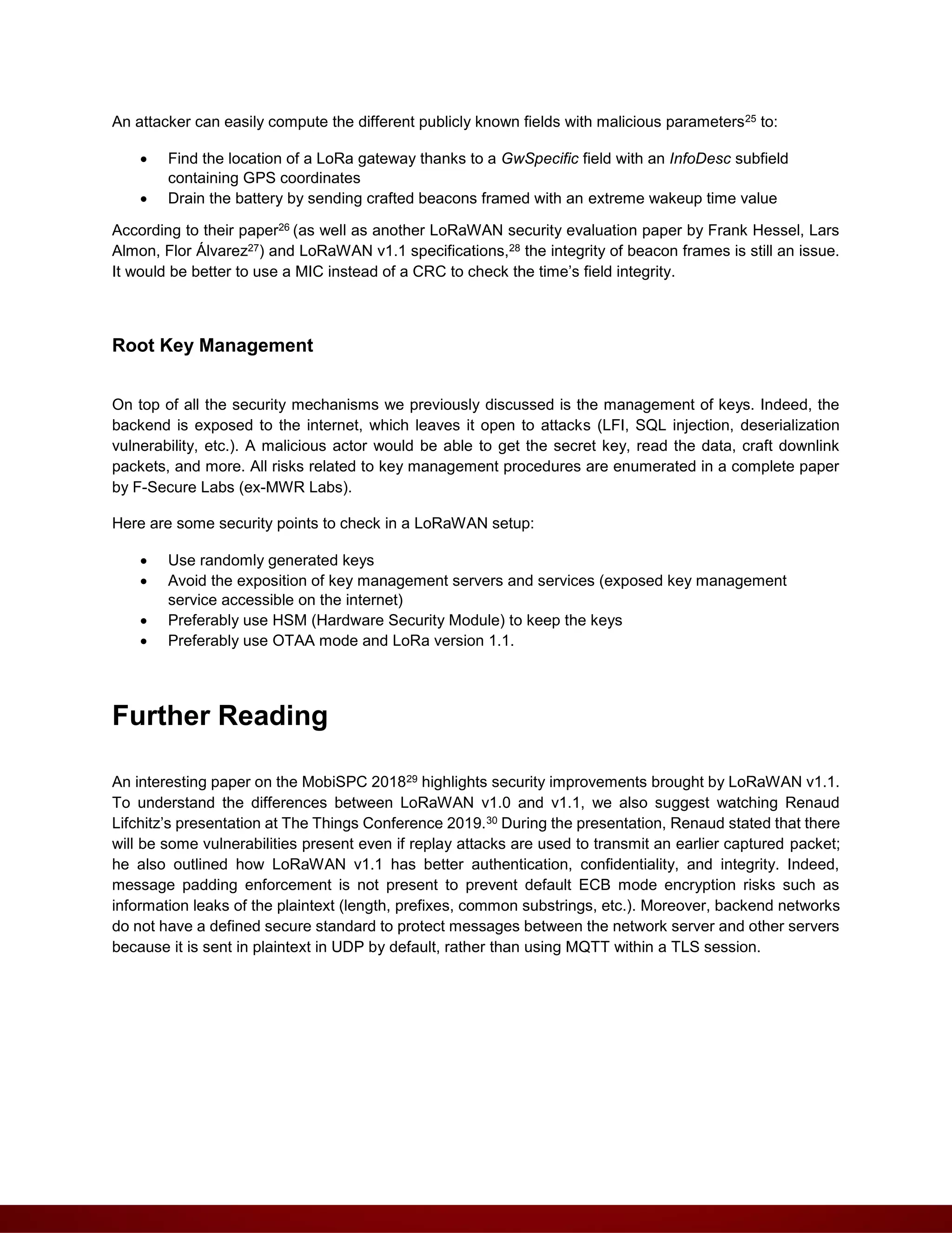 An attacker can easily compute the different publicly known fields with malicious parameters25 to:
 Find the location of a LoRa gateway thanks to a GwSpecific field with an InfoDesc subfield
containing GPS coordinates
 Drain the battery by sending crafted beacons framed with an extreme wakeup time value
According to their paper26 (as well as another LoRaWAN security evaluation paper by Frank Hessel, Lars
Almon, Flor Álvarez27) and LoRaWAN v1.1 specifications,28 the integrity of beacon frames is still an issue.
It would be better to use a MIC instead of a CRC to check the time’s field integrity.
Root Key Management
On top of all the security mechanisms we previously discussed is the management of keys. Indeed, the
backend is exposed to the internet, which leaves it open to attacks (LFI, SQL injection, deserialization
vulnerability, etc.). A malicious actor would be able to get the secret key, read the data, craft downlink
packets, and more. All risks related to key management procedures are enumerated in a complete paper
by F-Secure Labs (ex-MWR Labs).
Here are some security points to check in a LoRaWAN setup:
 Use randomly generated keys
 Avoid the exposition of key management servers and services (exposed key management
service accessible on the internet)
 Preferably use HSM (Hardware Security Module) to keep the keys
 Preferably use OTAA mode and LoRa version 1.1.
Further Reading
An interesting paper on the MobiSPC 201829 highlights security improvements brought by LoRaWAN v1.1.
To understand the differences between LoRaWAN v1.0 and v1.1, we also suggest watching Renaud
Lifchitz’s presentation at The Things Conference 2019.30 During the presentation, Renaud stated that there
will be some vulnerabilities present even if replay attacks are used to transmit an earlier captured packet;
he also outlined how LoRaWAN v1.1 has better authentication, confidentiality, and integrity. Indeed,
message padding enforcement is not present to prevent default ECB mode encryption risks such as
information leaks of the plaintext (length, prefixes, common substrings, etc.). Moreover, backend networks
do not have a defined secure standard to protect messages between the network server and other servers
because it is sent in plaintext in UDP by default, rather than using MQTT within a TLS session.
 