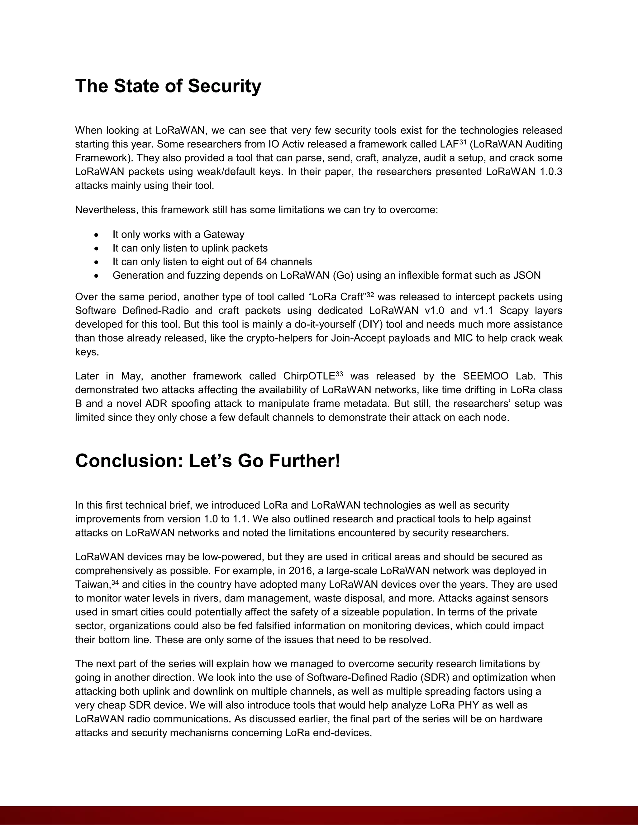 The State of Security
When looking at LoRaWAN, we can see that very few security tools exist for the technologies released
starting this year. Some researchers from IO Activ released a framework called LAF31 (LoRaWAN Auditing
Framework). They also provided a tool that can parse, send, craft, analyze, audit a setup, and crack some
LoRaWAN packets using weak/default keys. In their paper, the researchers presented LoRaWAN 1.0.3
attacks mainly using their tool.
Nevertheless, this framework still has some limitations we can try to overcome:
 It only works with a Gateway
 It can only listen to uplink packets
 It can only listen to eight out of 64 channels
 Generation and fuzzing depends on LoRaWAN (Go) using an inflexible format such as JSON
Over the same period, another type of tool called “LoRa Craft”32 was released to intercept packets using
Software Defined-Radio and craft packets using dedicated LoRaWAN v1.0 and v1.1 Scapy layers
developed for this tool. But this tool is mainly a do-it-yourself (DIY) tool and needs much more assistance
than those already released, like the crypto-helpers for Join-Accept payloads and MIC to help crack weak
keys.
Later in May, another framework called ChirpOTLE33 was released by the SEEMOO Lab. This
demonstrated two attacks affecting the availability of LoRaWAN networks, like time drifting in LoRa class
B and a novel ADR spoofing attack to manipulate frame metadata. But still, the researchers’ setup was
limited since they only chose a few default channels to demonstrate their attack on each node.
Conclusion: Let’s Go Further!
In this first technical brief, we introduced LoRa and LoRaWAN technologies as well as security
improvements from version 1.0 to 1.1. We also outlined research and practical tools to help against
attacks on LoRaWAN networks and noted the limitations encountered by security researchers.
LoRaWAN devices may be low-powered, but they are used in critical areas and should be secured as
comprehensively as possible. For example, in 2016, a large-scale LoRaWAN network was deployed in
Taiwan,34 and cities in the country have adopted many LoRaWAN devices over the years. They are used
to monitor water levels in rivers, dam management, waste disposal, and more. Attacks against sensors
used in smart cities could potentially affect the safety of a sizeable population. In terms of the private
sector, organizations could also be fed falsified information on monitoring devices, which could impact
their bottom line. These are only some of the issues that need to be resolved.
The next part of the series will explain how we managed to overcome security research limitations by
going in another direction. We look into the use of Software-Defined Radio (SDR) and optimization when
attacking both uplink and downlink on multiple channels, as well as multiple spreading factors using a
very cheap SDR device. We will also introduce tools that would help analyze LoRa PHY as well as
LoRaWAN radio communications. As discussed earlier, the final part of the series will be on hardware
attacks and security mechanisms concerning LoRa end-devices.
 