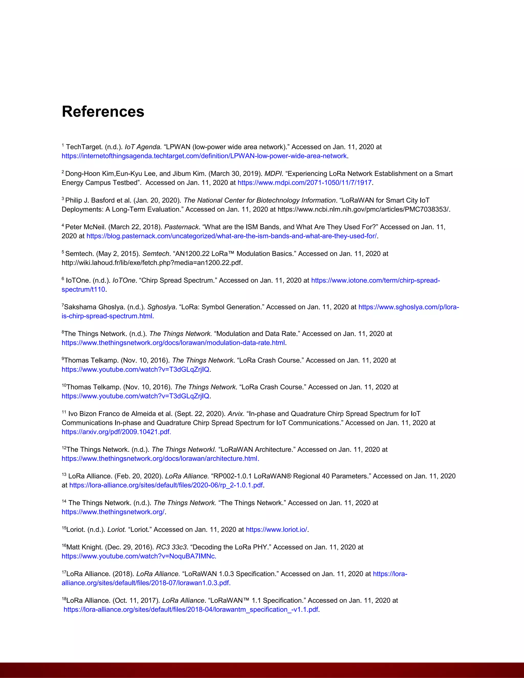 References
1
TechTarget. (n.d.). IoT Agenda. “LPWAN (low-power wide area network).” Accessed on Jan. 11, 2020 at
https://internetofthingsagenda.techtarget.com/definition/LPWAN-low-power-wide-area-network.
2
Dong-Hoon Kim,Eun-Kyu Lee, and Jibum Kim. (March 30, 2019). MDPI. “Experiencing LoRa Network Establishment on a Smart
Energy Campus Testbed”. Accessed on Jan. 11, 2020 at https://www.mdpi.com/2071-1050/11/7/1917.
3
Philip J. Basford et al. (Jan. 20, 2020). The National Center for Biotechnology Information. “LoRaWAN for Smart City IoT
Deployments: A Long-Term Evaluation.” Accessed on Jan. 11, 2020 at https://www.ncbi.nlm.nih.gov/pmc/articles/PMC7038353/.
4
Peter McNeil. (March 22, 2018). Pasternack. “What are the ISM Bands, and What Are They Used For?” Accessed on Jan. 11,
2020 at https://blog.pasternack.com/uncategorized/what-are-the-ism-bands-and-what-are-they-used-for/.
5
Semtech. (May 2, 2015). Semtech. “AN1200.22 LoRa™ Modulation Basics.” Accessed on Jan. 11, 2020 at
http://wiki.lahoud.fr/lib/exe/fetch.php?media=an1200.22.pdf.
6
IoTOne. (n.d.). IoTOne. “Chirp Spread Spectrum.” Accessed on Jan. 11, 2020 at https://www.iotone.com/term/chirp-spread-
spectrum/t110.
7
Sakshama Ghoslya. (n.d.). Sghoslya. “LoRa: Symbol Generation.” Accessed on Jan. 11, 2020 at https://www.sghoslya.com/p/lora-
is-chirp-spread-spectrum.html.
8
The Things Network. (n.d.). The Things Network. “Modulation and Data Rate.” Accessed on Jan. 11, 2020 at
https://www.thethingsnetwork.org/docs/lorawan/modulation-data-rate.html.
9
Thomas Telkamp. (Nov. 10, 2016). The Things Network. “LoRa Crash Course.” Accessed on Jan. 11, 2020 at
https://www.youtube.com/watch?v=T3dGLqZrjIQ.
10
Thomas Telkamp. (Nov. 10, 2016). The Things Network. “LoRa Crash Course.” Accessed on Jan. 11, 2020 at
https://www.youtube.com/watch?v=T3dGLqZrjIQ.
11
Ivo Bizon Franco de Almeida et al. (Sept. 22, 2020). Arvix. “In-phase and Quadrature Chirp Spread Spectrum for IoT
Communications In-phase and Quadrature Chirp Spread Spectrum for IoT Communications.” Accessed on Jan. 11, 2020 at
https://arxiv.org/pdf/2009.10421.pdf.
12
The Things Network. (n.d.). The Things NetworkI. “LoRaWAN Architecture.” Accessed on Jan. 11, 2020 at
https://www.thethingsnetwork.org/docs/lorawan/architecture.html.
13
LoRa Alliance. (Feb. 20, 2020). LoRa Alliance. “RP002-1.0.1 LoRaWAN® Regional 40 Parameters.” Accessed on Jan. 11, 2020
at https://lora-alliance.org/sites/default/files/2020-06/rp_2-1.0.1.pdf.
14
The Things Network. (n.d.). The Things Network. “The Things Network.” Accessed on Jan. 11, 2020 at
https://www.thethingsnetwork.org/.
15
Loriot. (n.d.). Loriot. “Loriot.” Accessed on Jan. 11, 2020 at https://www.loriot.io/.
16
Matt Knight. (Dec. 29, 2016). RC3 33c3. “Decoding the LoRa PHY.” Accessed on Jan. 11, 2020 at
https://www.youtube.com/watch?v=NoquBA7IMNc.
17
LoRa Alliance. (2018). LoRa Alliance. “LoRaWAN 1.0.3 Specification.” Accessed on Jan. 11, 2020 at https://lora-
alliance.org/sites/default/files/2018-07/lorawan1.0.3.pdf.
18
LoRa Alliance. (Oct. 11, 2017). LoRa Alliance. “LoRaWAN™ 1.1 Specification.” Accessed on Jan. 11, 2020 at
https://lora-alliance.org/sites/default/files/2018-04/lorawantm_specification_-v1.1.pdf.
 