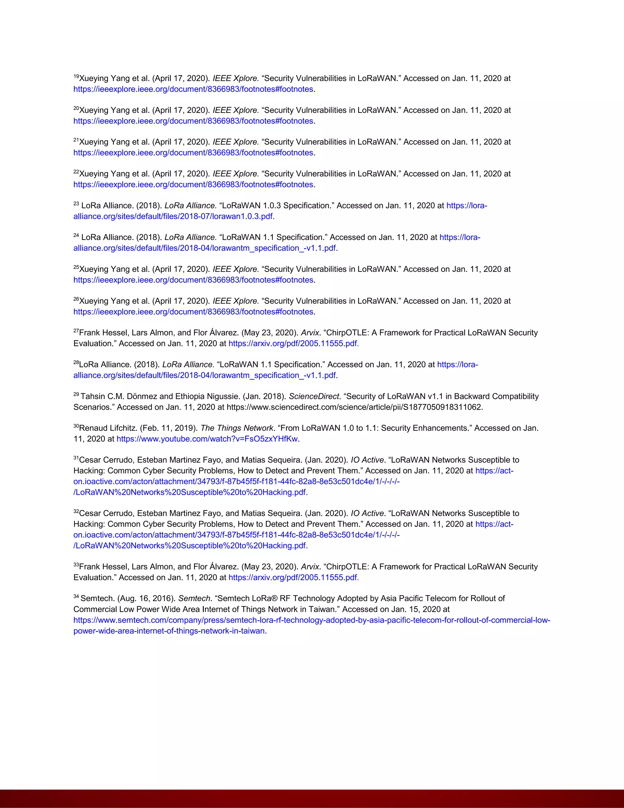 19
Xueying Yang et al. (April 17, 2020). IEEE Xplore. “Security Vulnerabilities in LoRaWAN.” Accessed on Jan. 11, 2020 at
https://ieeexplore.ieee.org/document/8366983/footnotes#footnotes.
20
Xueying Yang et al. (April 17, 2020). IEEE Xplore. “Security Vulnerabilities in LoRaWAN.” Accessed on Jan. 11, 2020 at
https://ieeexplore.ieee.org/document/8366983/footnotes#footnotes.
21
Xueying Yang et al. (April 17, 2020). IEEE Xplore. “Security Vulnerabilities in LoRaWAN.” Accessed on Jan. 11, 2020 at
https://ieeexplore.ieee.org/document/8366983/footnotes#footnotes.
22
Xueying Yang et al. (April 17, 2020). IEEE Xplore. “Security Vulnerabilities in LoRaWAN.” Accessed on Jan. 11, 2020 at
https://ieeexplore.ieee.org/document/8366983/footnotes#footnotes.
23
LoRa Alliance. (2018). LoRa Alliance. “LoRaWAN 1.0.3 Specification.” Accessed on Jan. 11, 2020 at https://lora-
alliance.org/sites/default/files/2018-07/lorawan1.0.3.pdf.
24
LoRa Alliance. (2018). LoRa Alliance. “LoRaWAN 1.1 Specification.” Accessed on Jan. 11, 2020 at https://lora-
alliance.org/sites/default/files/2018-04/lorawantm_specification_-v1.1.pdf.
25
Xueying Yang et al. (April 17, 2020). IEEE Xplore. “Security Vulnerabilities in LoRaWAN.” Accessed on Jan. 11, 2020 at
https://ieeexplore.ieee.org/document/8366983/footnotes#footnotes.
26
Xueying Yang et al. (April 17, 2020). IEEE Xplore. “Security Vulnerabilities in LoRaWAN.” Accessed on Jan. 11, 2020 at
https://ieeexplore.ieee.org/document/8366983/footnotes#footnotes.
27
Frank Hessel, Lars Almon, and Flor Álvarez. (May 23, 2020). Arvix. “ChirpOTLE: A Framework for Practical LoRaWAN Security
Evaluation.” Accessed on Jan. 11, 2020 at https://arxiv.org/pdf/2005.11555.pdf.
28
LoRa Alliance. (2018). LoRa Alliance. “LoRaWAN 1.1 Specification.” Accessed on Jan. 11, 2020 at https://lora-
alliance.org/sites/default/files/2018-04/lorawantm_specification_-v1.1.pdf.
29
Tahsin C.M. Dönmez and Ethiopia Nigussie. (Jan. 2018). ScienceDirect. “Security of LoRaWAN v1.1 in Backward Compatibility
Scenarios.” Accessed on Jan. 11, 2020 at https://www.sciencedirect.com/science/article/pii/S1877050918311062.
30
Renaud Lifchitz. (Feb. 11, 2019). The Things Network. “From LoRaWAN 1.0 to 1.1: Security Enhancements.” Accessed on Jan.
11, 2020 at https://www.youtube.com/watch?v=FsO5zxYHfKw.
31
Cesar Cerrudo, Esteban Martinez Fayo, and Matias Sequeira. (Jan. 2020). IO Active. “LoRaWAN Networks Susceptible to
Hacking: Common Cyber Security Problems, How to Detect and Prevent Them.” Accessed on Jan. 11, 2020 at https://act-
on.ioactive.com/acton/attachment/34793/f-87b45f5f-f181-44fc-82a8-8e53c501dc4e/1/-/-/-/-
/LoRaWAN%20Networks%20Susceptible%20to%20Hacking.pdf.
32
Cesar Cerrudo, Esteban Martinez Fayo, and Matias Sequeira. (Jan. 2020). IO Active. “LoRaWAN Networks Susceptible to
Hacking: Common Cyber Security Problems, How to Detect and Prevent Them.” Accessed on Jan. 11, 2020 at https://act-
on.ioactive.com/acton/attachment/34793/f-87b45f5f-f181-44fc-82a8-8e53c501dc4e/1/-/-/-/-
/LoRaWAN%20Networks%20Susceptible%20to%20Hacking.pdf.
33
Frank Hessel, Lars Almon, and Flor Álvarez. (May 23, 2020). Arvix. “ChirpOTLE: A Framework for Practical LoRaWAN Security
Evaluation.” Accessed on Jan. 11, 2020 at https://arxiv.org/pdf/2005.11555.pdf.
34
Semtech. (Aug. 16, 2016). Semtech. “Semtech LoRa® RF Technology Adopted by Asia Pacific Telecom for Rollout of
Commercial Low Power Wide Area Internet of Things Network in Taiwan.” Accessed on Jan. 15, 2020 at
https://www.semtech.com/company/press/semtech-lora-rf-technology-adopted-by-asia-pacific-telecom-for-rollout-of-commercial-low-
power-wide-area-internet-of-things-network-in-taiwan.
 