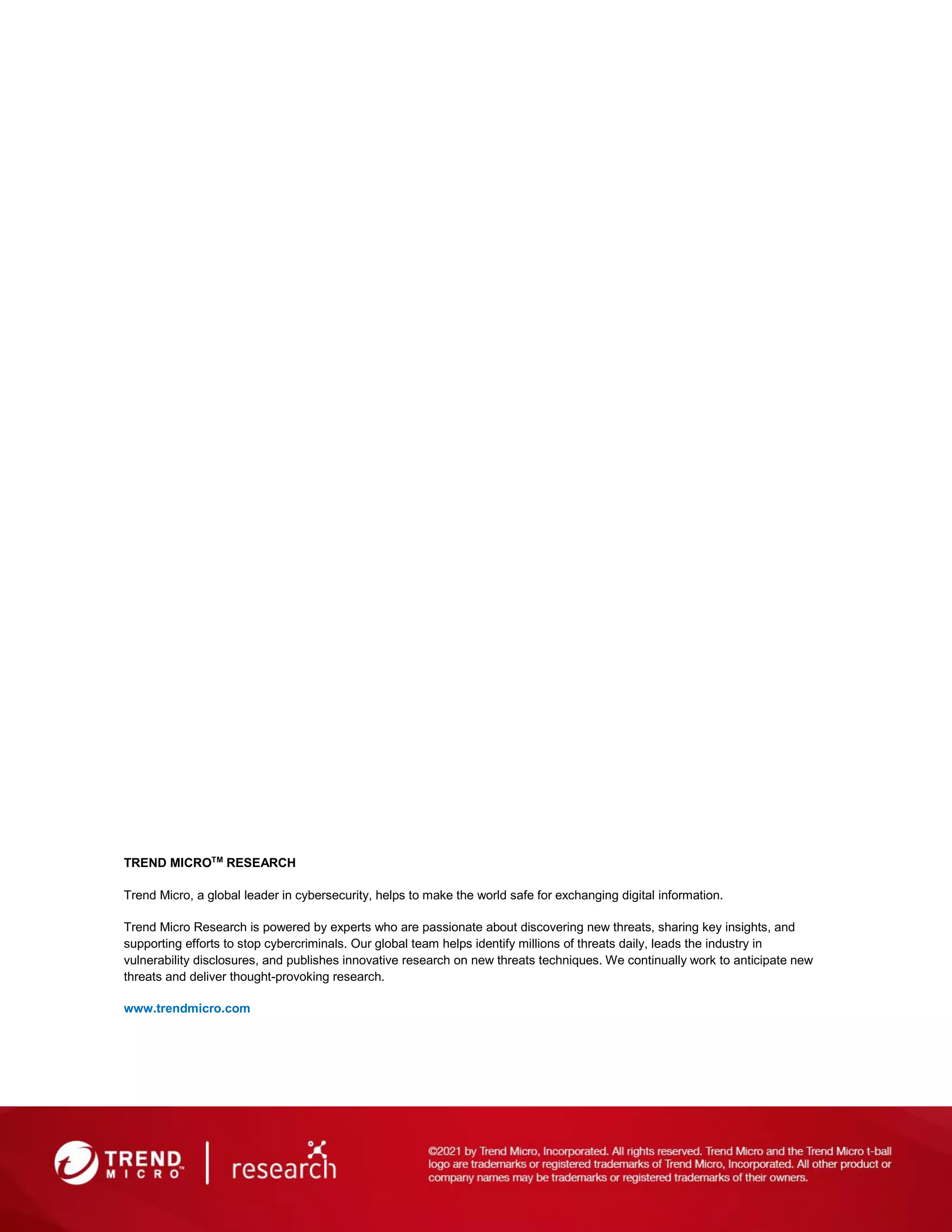 TREND MICROTM
RESEARCH
Trend Micro, a global leader in cybersecurity, helps to make the world safe for exchanging digital information.
Trend Micro Research is powered by experts who are passionate about discovering new threats, sharing key insights, and
supporting efforts to stop cybercriminals. Our global team helps identify millions of threats daily, leads the industry in
vulnerability disclosures, and publishes innovative research on new threats techniques. We continually work to anticipate new
threats and deliver thought-provoking research.
www.trendmicro.com
 