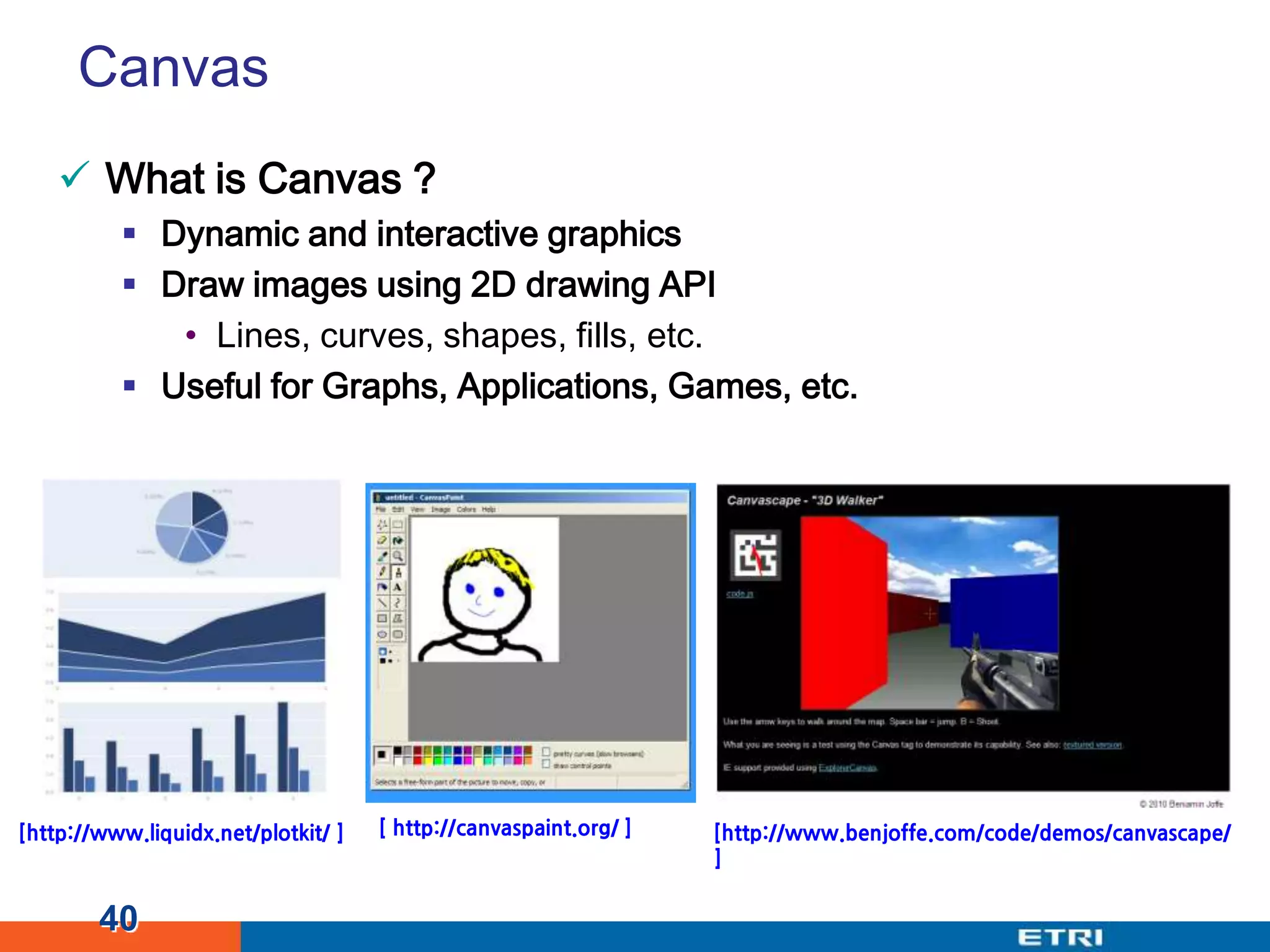 CanvasWhat is Canvas ?Dynamic and interactive graphicsDraw images using 2D drawing APILines, curves, shapes, fills, etc.Useful for Graphs, Applications, Games, etc.40[ http://canvaspaint.org/ ] [http://www.liquidx.net/plotkit/ ][http://www.benjoffe.com/code/demos/canvascape/]