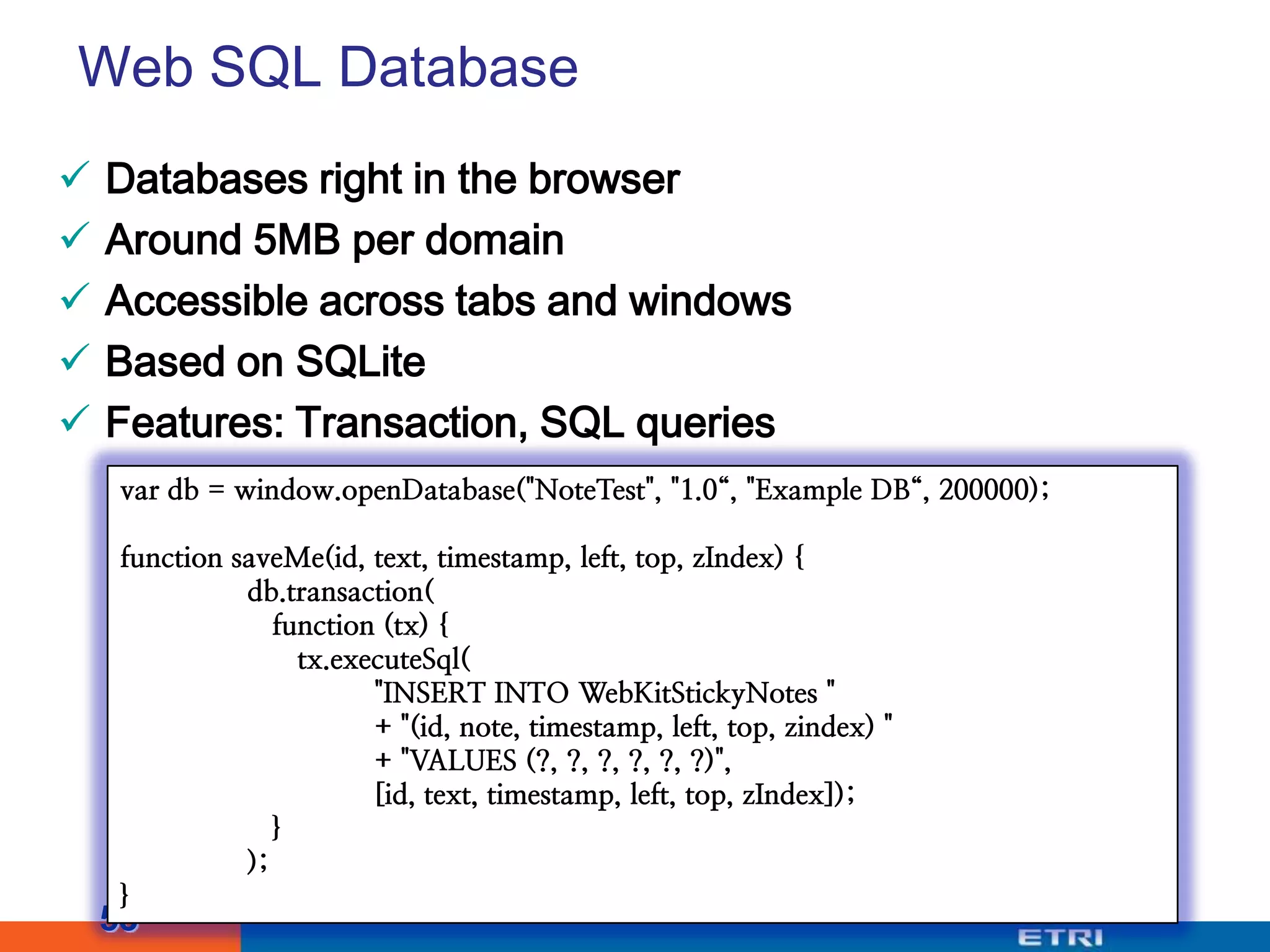 Web SQL DatabaseDatabases right in the browserAround 5MB per domainAccessible across tabs and windowsBased on SQLiteFeatures: Transaction, SQL queries53var db = window.openDatabase("NoteTest", "1.0“, "Example DB“, 200000);function saveMe(id, text, timestamp, left, top, zIndex) {db.transaction( function (tx) {tx.executeSql(	"INSERT INTO WebKitStickyNotes "	+ "(id, note, timestamp, left, top, zindex) "	+ "VALUES (?, ?, ?, ?, ?, ?)",	[id, text, timestamp, left, top, zIndex]); }	);}