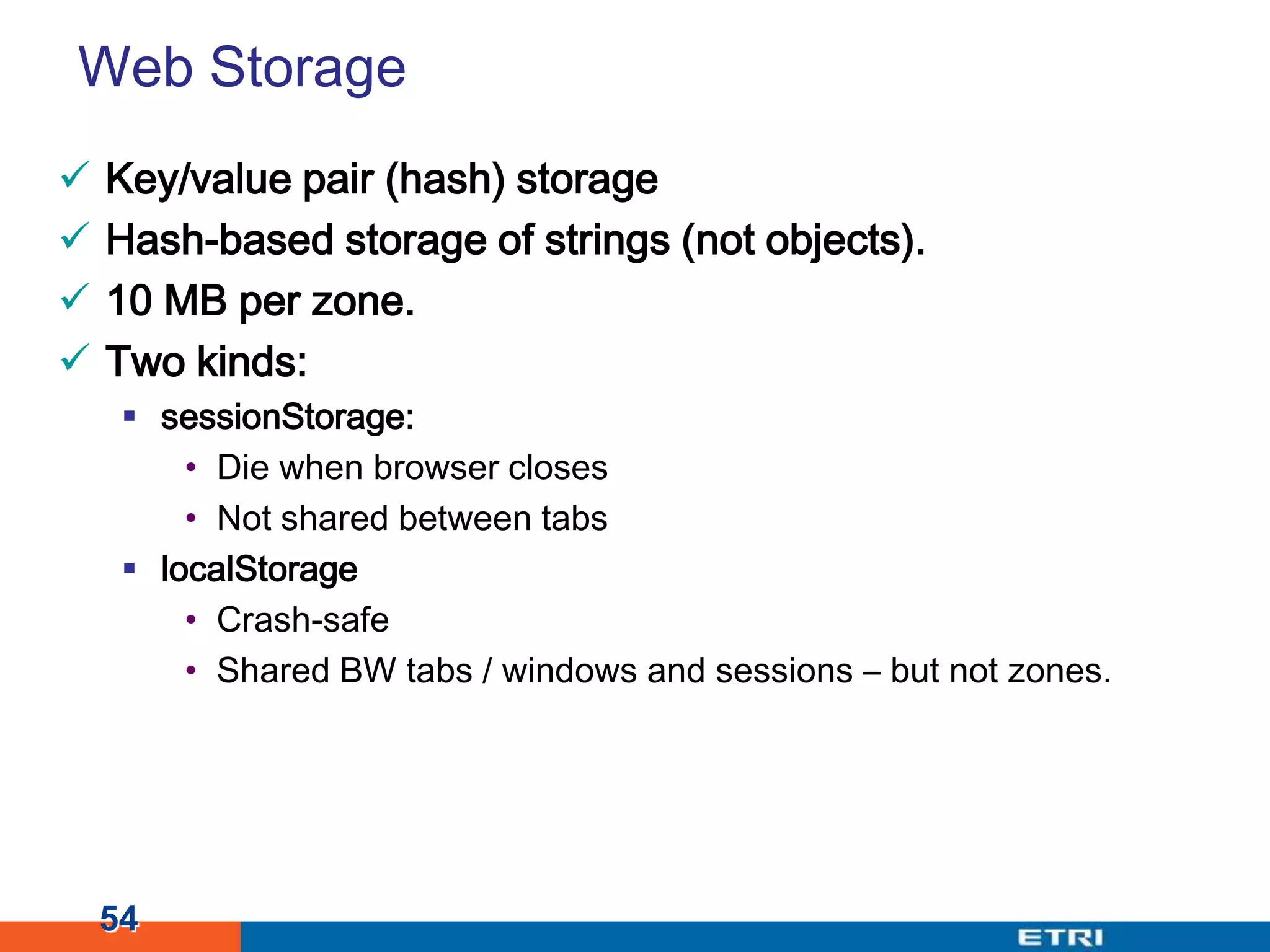 Web StorageKey/value pair (hash) storageHash-based storage of strings (not objects).10 MB per zone.Two kinds:sessionStorage:Die when browser closesNot shared between tabslocalStorageCrash-safeShared BW tabs / windows and sessions – but not zones.54