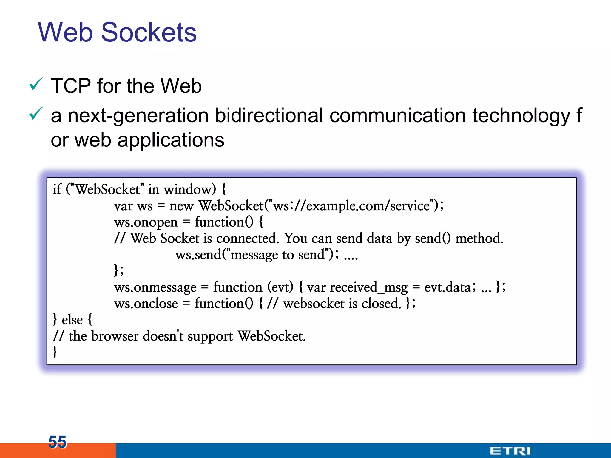 Web SocketsTCP for the Weba next-generation bidirectional communication technology for web applications 55if ("WebSocket" in window) {varws = new WebSocket("ws://example.com/service");ws.onopen = function() {	// Web Socket is connected. You can send data by send() method.ws.send("message to send"); ....	};ws.onmessage = function (evt) { varreceived_msg = evt.data; ... };ws.onclose = function() { // websocket is closed. };} else {// the browser doesn't support WebSocket.}