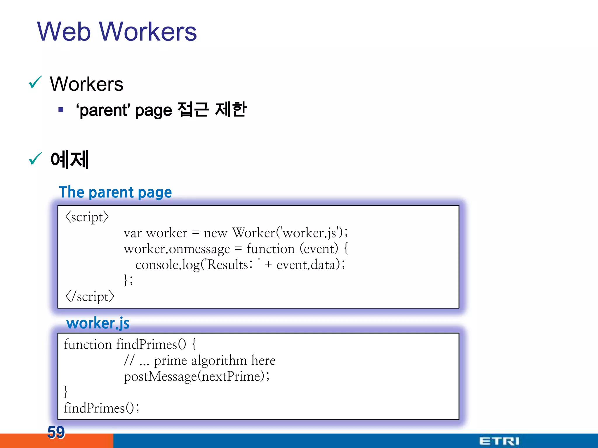 Web WorkersWorkers‘parent’ page 접근 제한예제59The parent page<script>var worker = new Worker('worker.js');worker.onmessage = function (event) { console.log('Results: ' + event.data);	};</script>worker.jsfunction findPrimes() {	// ... prime algorithm herepostMessage(nextPrime);}findPrimes();