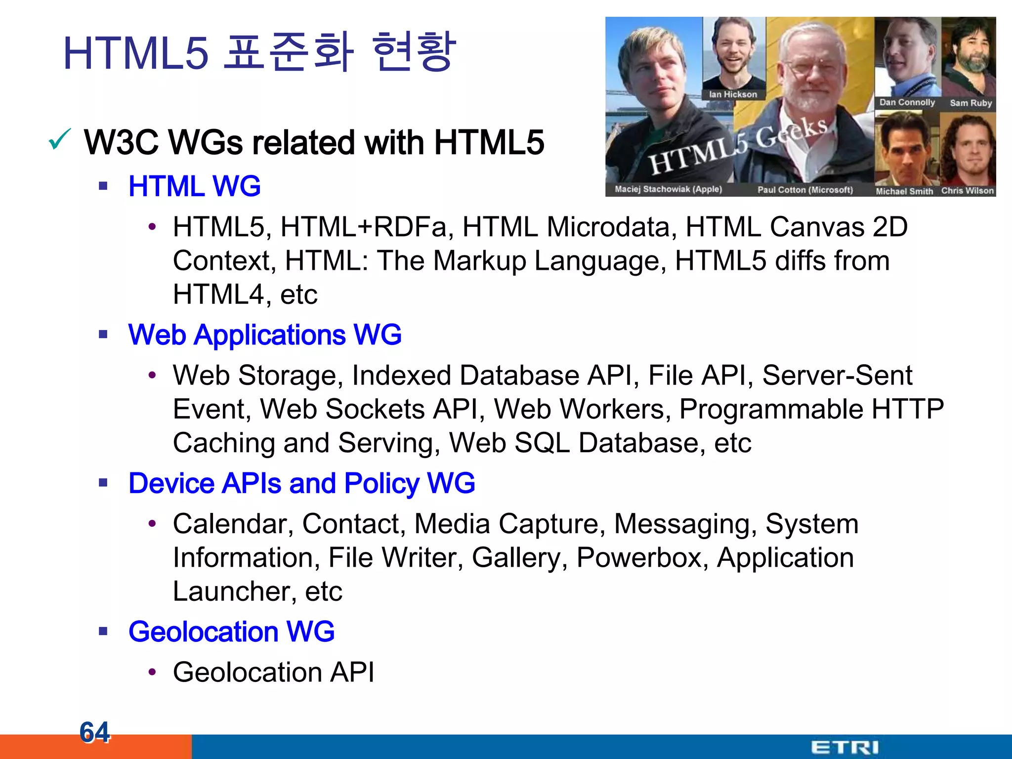 HTML5 표준화 현황W3C WGs related with HTML5HTML WGHTML5, HTML+RDFa, HTML Microdata, HTML Canvas 2D Context, HTML: The Markup Language, HTML5 diffs from HTML4, etcWeb Applications WGWeb Storage, Indexed Database API, File API, Server-Sent Event, Web Sockets API, Web Workers, Programmable HTTP Caching and Serving, Web SQL Database, etcDevice APIs and Policy WGCalendar, Contact, Media Capture, Messaging, System Information, File Writer, Gallery, Powerbox, Application Launcher, etcGeolocation WGGeolocation API64