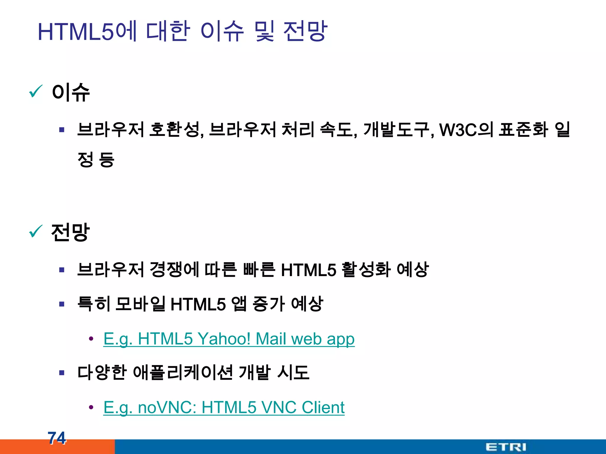 HTML5에 대한 이슈 및 전망이슈브라우저 호환성, 브라우저 처리 속도, 개발도구, W3C의 표준화일정 등전망브라우저 경쟁에 따른 빠른 HTML5 활성화 예상특히 모바일HTML5 앱 증가 예상E.g. HTML5 Yahoo! Mail web app다양한 애플리케이션 개발 시도E.g. noVNC: HTML5 VNC Client74