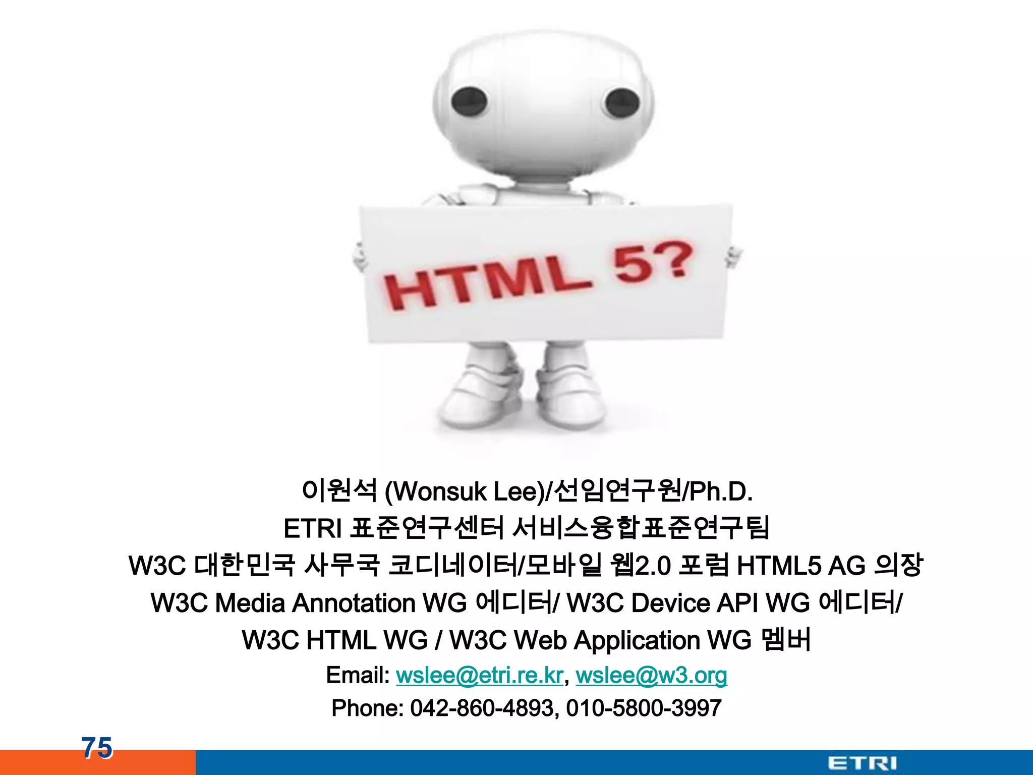 이원석 (Wonsuk Lee)/선임연구원/Ph.D.ETRI 표준연구센터 서비스융합표준연구팀W3C 대한민국 사무국 코디네이터/모바일 웹2.0 포럼 HTML5 AG 의장W3C Media Annotation WG 에디터/ W3C Device API WG 에디터/W3C HTML WG / W3C Web Application WG 멤버Email: wslee@etri.re.kr, wslee@w3.orgPhone: 042-860-4893, 010-5800-399775