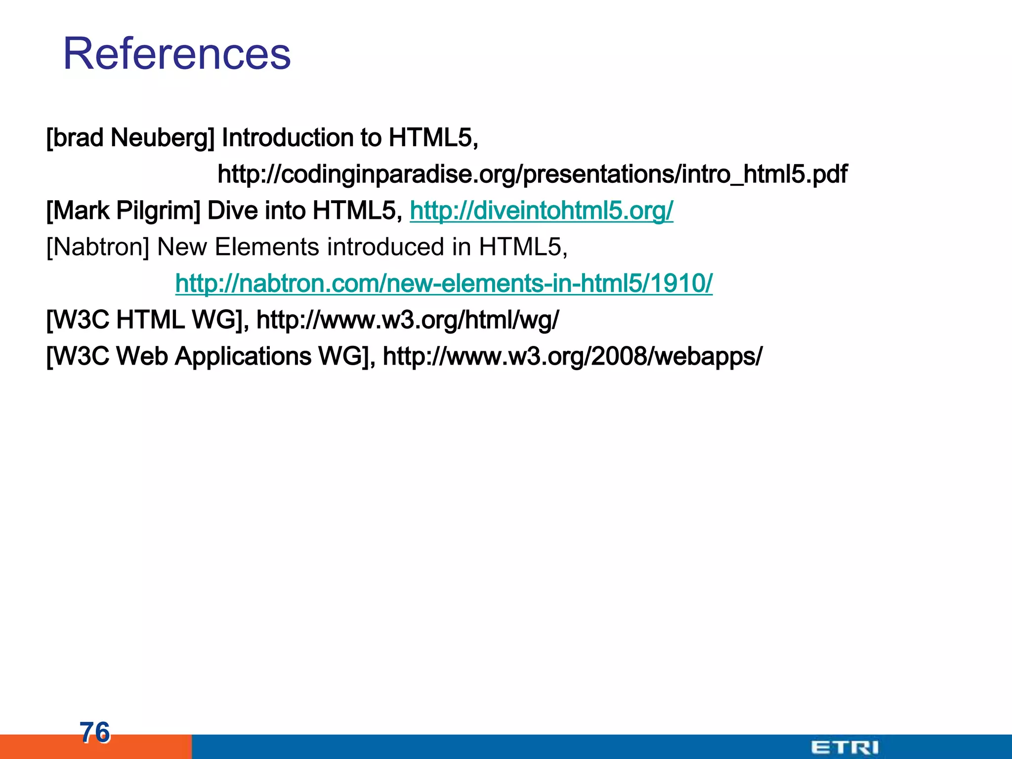 References[brad Neuberg] Introduction to HTML5, http://codinginparadise.org/presentations/intro_html5.pdf[Mark Pilgrim] Dive into HTML5, http://diveintohtml5.org/[Nabtron] New Elements introduced in HTML5, http://nabtron.com/new-elements-in-html5/1910/[W3C HTML WG], http://www.w3.org/html/wg/[W3C Web Applications WG], http://www.w3.org/2008/webapps/76