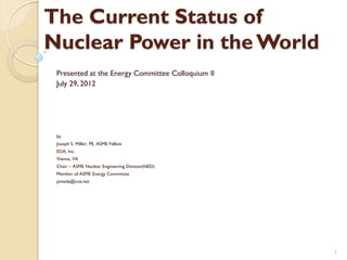 The Current Status of
Nuclear Power in the World
 Presented at the Energy Committee Colloquium II
 July 29, 2012




 by
 Joseph S. Miller, PE, ASME Fellow
 EDA, Inc.
 Vienna, VA
 Chair – ASME Nuclear Engineering Division(NED)
 Member of ASME Energy Committee
 jsmeda@cox.net




                                                   1
 