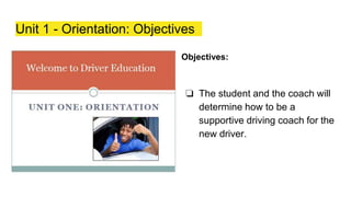 Unit 1 - Orientation: Objectives
Objectives:
❏ The student and the coach will
determine how to be a
supportive driving coach for the
new driver.
 