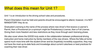 What does this mean for Unit 1?
Unit 1 is an introduction to the driving school rules and procedures.
Parent Orientation must be held and parents should be encouraged to attend, however, it is NOT
MANDATORY they do so.
Graduated Licensing is the name of the process where new driver’s first receive a Learner’s
Permit, then a Provisional (or a synonym might be Probationary) License, then a Full License.
Giving them more freedom and less restrictions as they move through each licensing phase.
We also cover where the GOOD truly exists in the collaboration between professional driving
instruction and home instruction by family members of the new drivers. Where the folks at home
spend much more time with the student driver and be (hopefully) incredibly supportive, they may
not have the most up-to-date facts and knowledge about current rules/laws or best practices for
coaching their new driver.
 